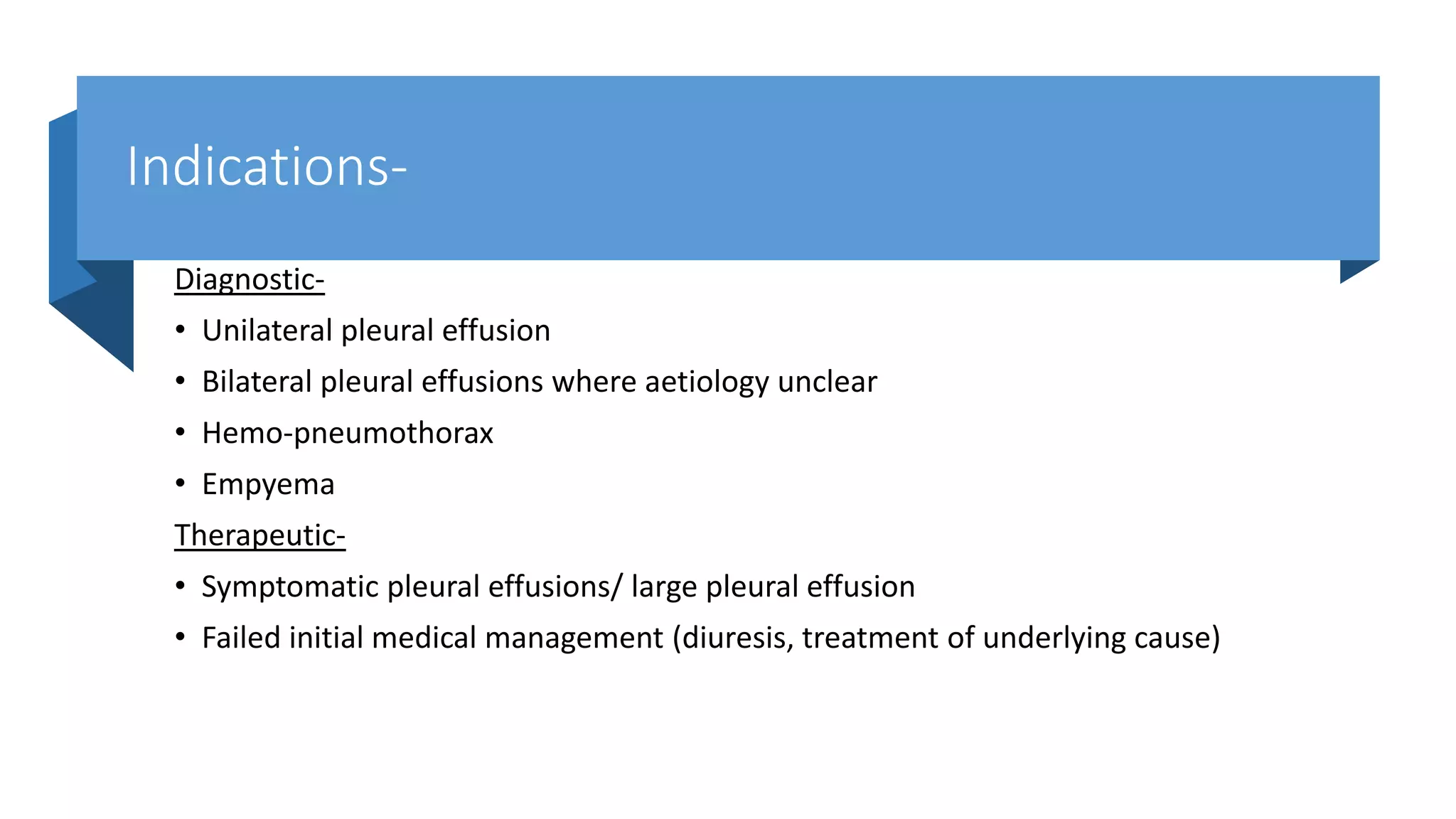 Indications-
Diagnostic-
• Unilateral pleural effusion
• Bilateral pleural effusions where aetiology unclear
• Hemo-pneumothorax
• Empyema
Therapeutic-
• Symptomatic pleural effusions/ large pleural effusion
• Failed initial medical management (diuresis, treatment of underlying cause)
 