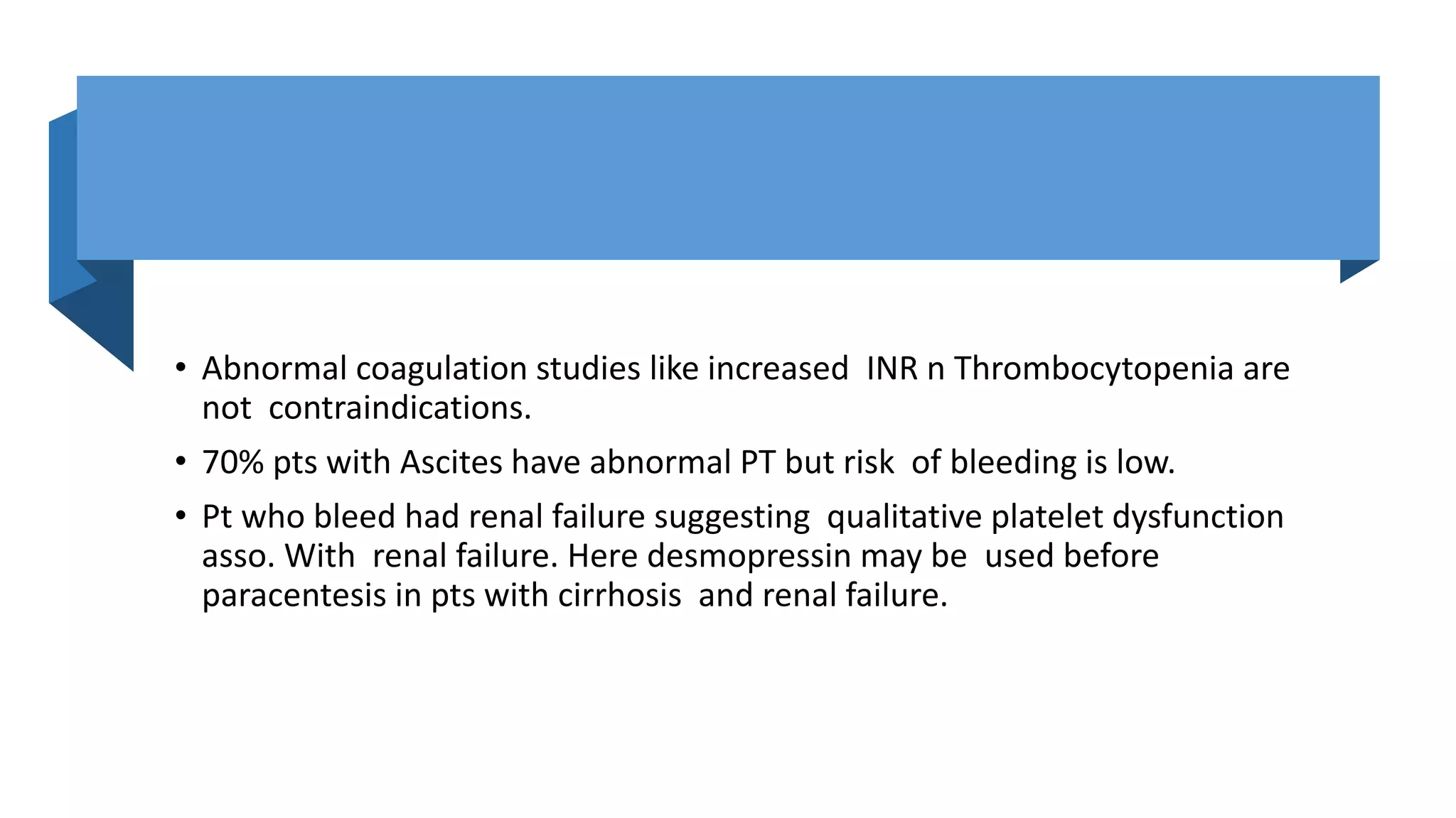 • Abnormal coagulation studies like increased INR n Thrombocytopenia are
not contraindications.
• 70% pts with Ascites have abnormal PT but risk of bleeding is low.
• Pt who bleed had renal failure suggesting qualitative platelet dysfunction
asso. With renal failure. Here desmopressin may be used before
paracentesis in pts with cirrhosis and renal failure.
 