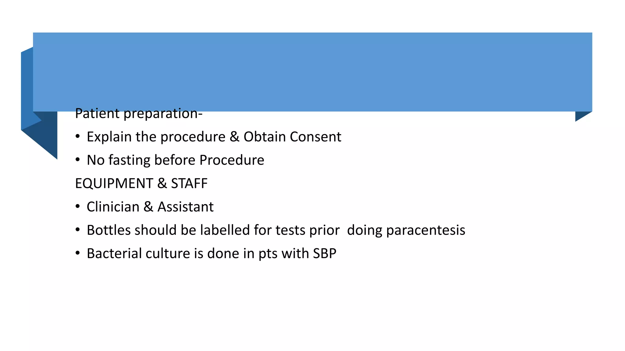 Patient preparation-
• Explain the procedure & Obtain Consent
• No fasting before Procedure
EQUIPMENT & STAFF
• Clinician & Assistant
• Bottles should be labelled for tests prior doing paracentesis
• Bacterial culture is done in pts with SBP
 
