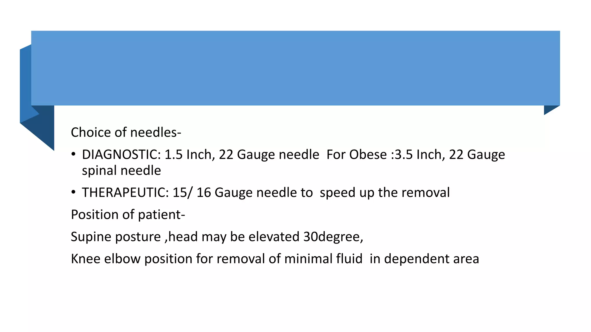 Choice of needles-
• DIAGNOSTIC: 1.5 Inch, 22 Gauge needle For Obese :3.5 Inch, 22 Gauge
spinal needle
• THERAPEUTIC: 15/ 16 Gauge needle to speed up the removal
Position of patient-
Supine posture ,head may be elevated 30degree,
Knee elbow position for removal of minimal fluid in dependent area
 