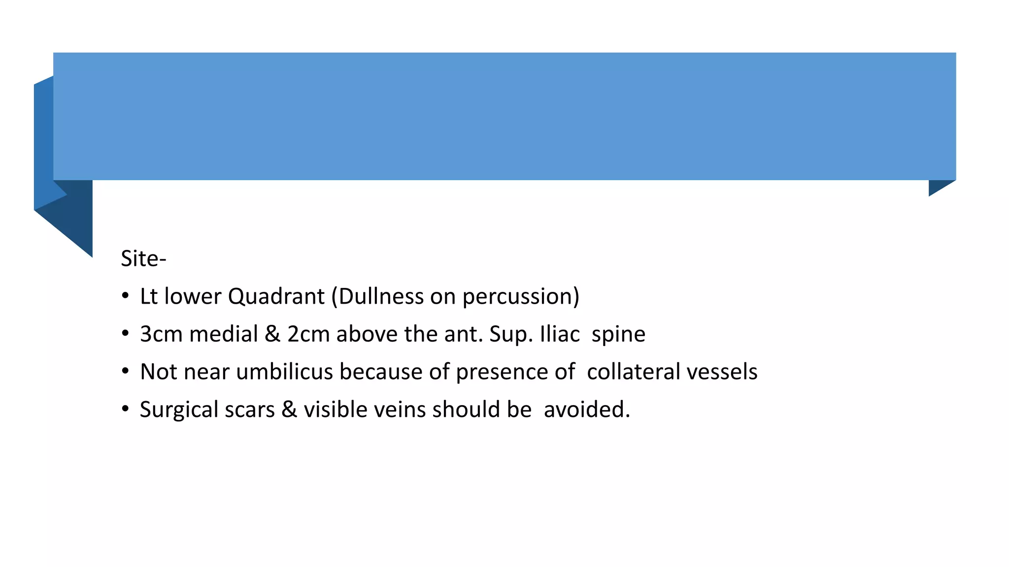 Site-
• Lt lower Quadrant (Dullness on percussion)
• 3cm medial & 2cm above the ant. Sup. Iliac spine
• Not near umbilicus because of presence of collateral vessels
• Surgical scars & visible veins should be avoided.
 