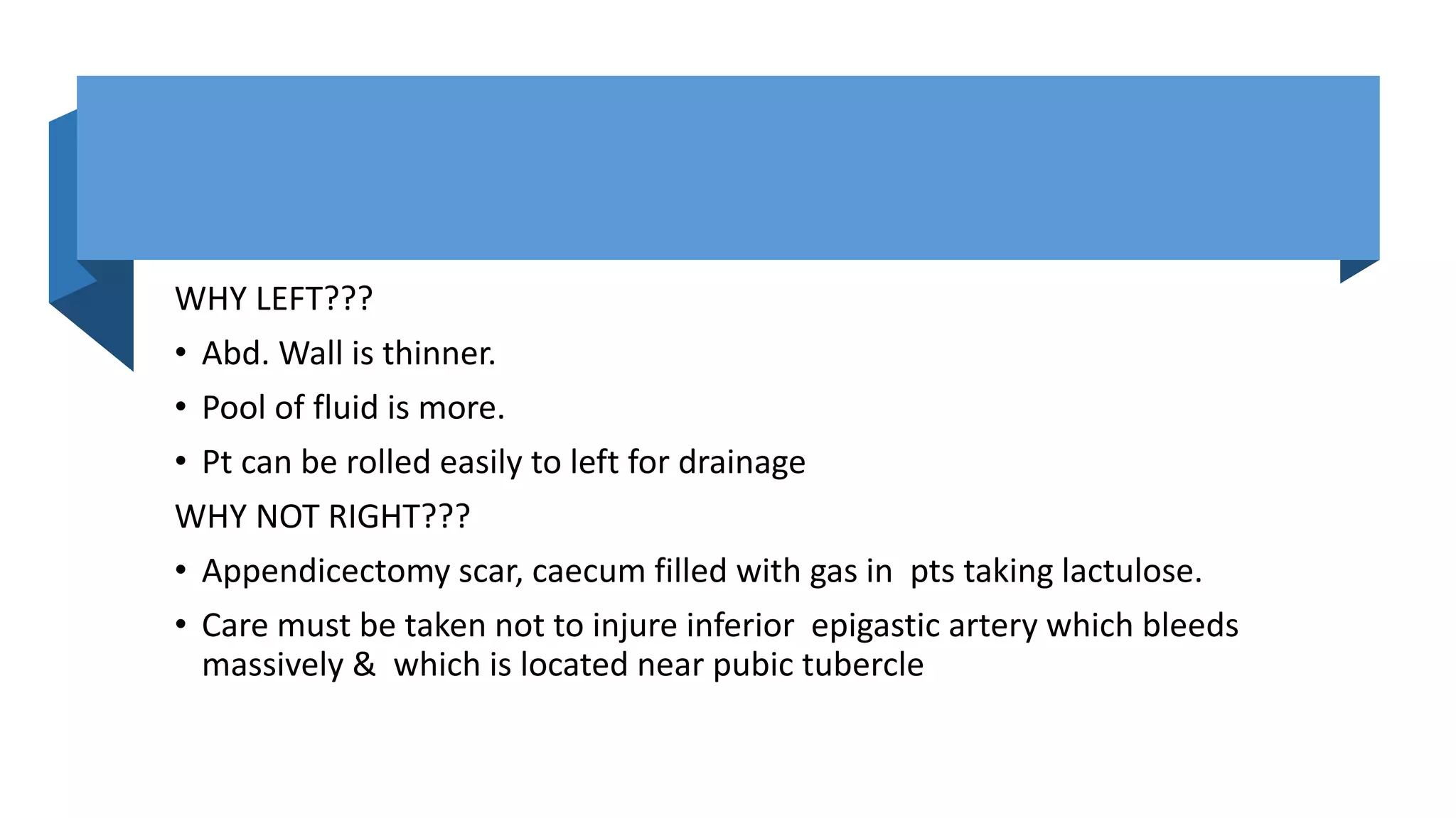 WHY LEFT???
• Abd. Wall is thinner.
• Pool of fluid is more.
• Pt can be rolled easily to left for drainage
WHY NOT RIGHT???
• Appendicectomy scar, caecum filled with gas in pts taking lactulose.
• Care must be taken not to injure inferior epigastic artery which bleeds
massively & which is located near pubic tubercle
 