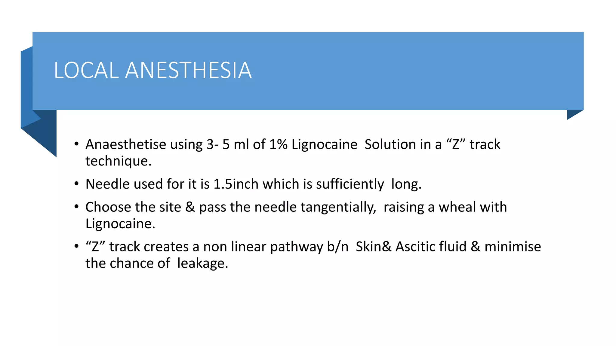 LOCAL ANESTHESIA
• Anaesthetise using 3- 5 ml of 1% Lignocaine Solution in a “Z” track
technique.
• Needle used for it is 1.5inch which is sufficiently long.
• Choose the site & pass the needle tangentially, raising a wheal with
Lignocaine.
• “Z” track creates a non linear pathway b/n Skin& Ascitic fluid & minimise
the chance of leakage.
 