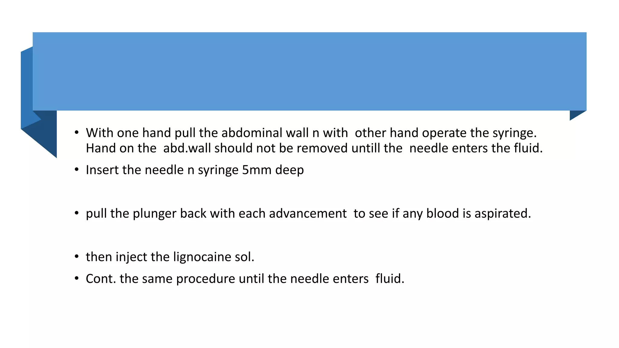 • With one hand pull the abdominal wall n with other hand operate the syringe.
Hand on the abd.wall should not be removed untill the needle enters the fluid.
• Insert the needle n syringe 5mm deep
• pull the plunger back with each advancement to see if any blood is aspirated.
• then inject the lignocaine sol.
• Cont. the same procedure until the needle enters fluid.
 