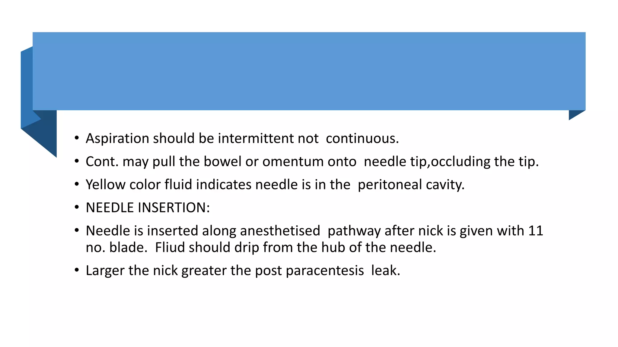• Aspiration should be intermittent not continuous.
• Cont. may pull the bowel or omentum onto needle tip,occluding the tip.
• Yellow color fluid indicates needle is in the peritoneal cavity.
• NEEDLE INSERTION:
• Needle is inserted along anesthetised pathway after nick is given with 11
no. blade. Fliud should drip from the hub of the needle.
• Larger the nick greater the post paracentesis leak.
 