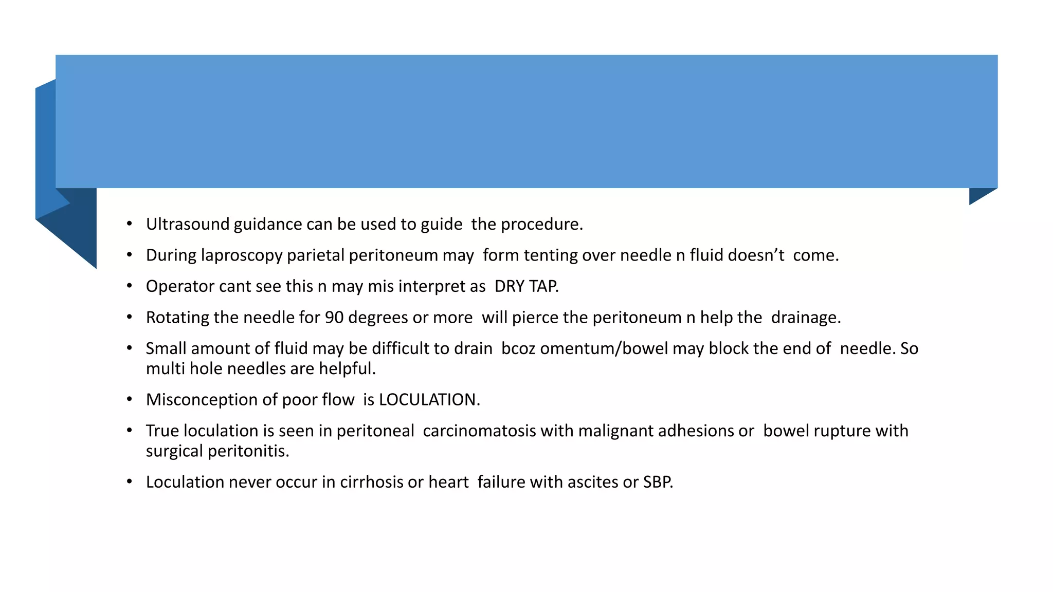 • Ultrasound guidance can be used to guide the procedure.
• During laproscopy parietal peritoneum may form tenting over needle n fluid doesn’t come.
• Operator cant see this n may mis interpret as DRY TAP.
• Rotating the needle for 90 degrees or more will pierce the peritoneum n help the drainage.
• Small amount of fluid may be difficult to drain bcoz omentum/bowel may block the end of needle. So
multi hole needles are helpful.
• Misconception of poor flow is LOCULATION.
• True loculation is seen in peritoneal carcinomatosis with malignant adhesions or bowel rupture with
surgical peritonitis.
• Loculation never occur in cirrhosis or heart failure with ascites or SBP.
 