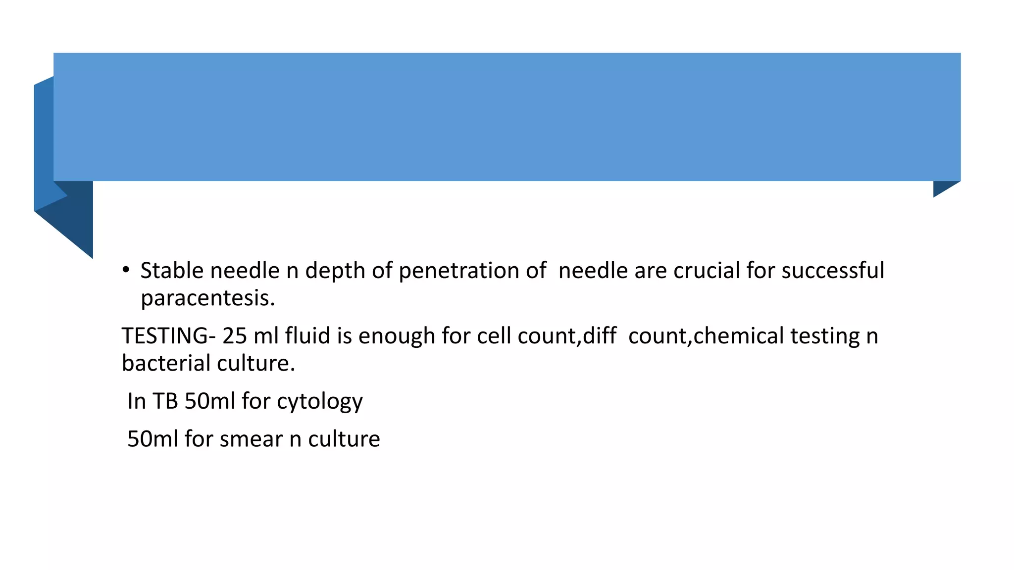 • Stable needle n depth of penetration of needle are crucial for successful
paracentesis.
TESTING- 25 ml fluid is enough for cell count,diff count,chemical testing n
bacterial culture.
In TB 50ml for cytology
50ml for smear n culture
 