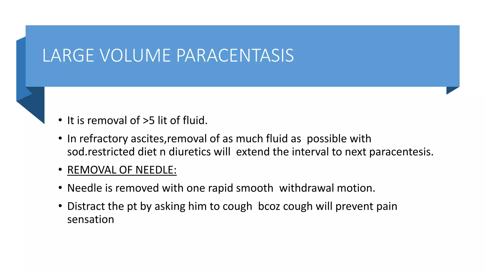LARGE VOLUME PARACENTASIS
• It is removal of >5 lit of fluid.
• In refractory ascites,removal of as much fluid as possible with
sod.restricted diet n diuretics will extend the interval to next paracentesis.
• REMOVAL OF NEEDLE:
• Needle is removed with one rapid smooth withdrawal motion.
• Distract the pt by asking him to cough bcoz cough will prevent pain
sensation
 