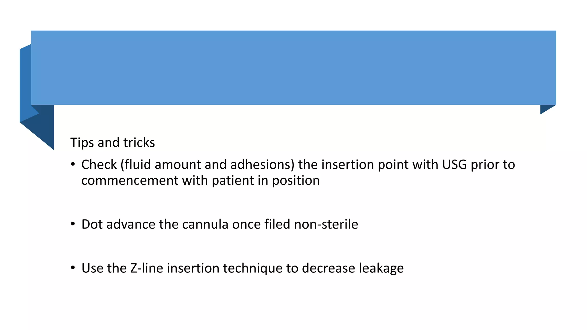 Tips and tricks
• Check (fluid amount and adhesions) the insertion point with USG prior to
commencement with patient in position
• Dot advance the cannula once filed non-sterile
• Use the Z-line insertion technique to decrease leakage
 