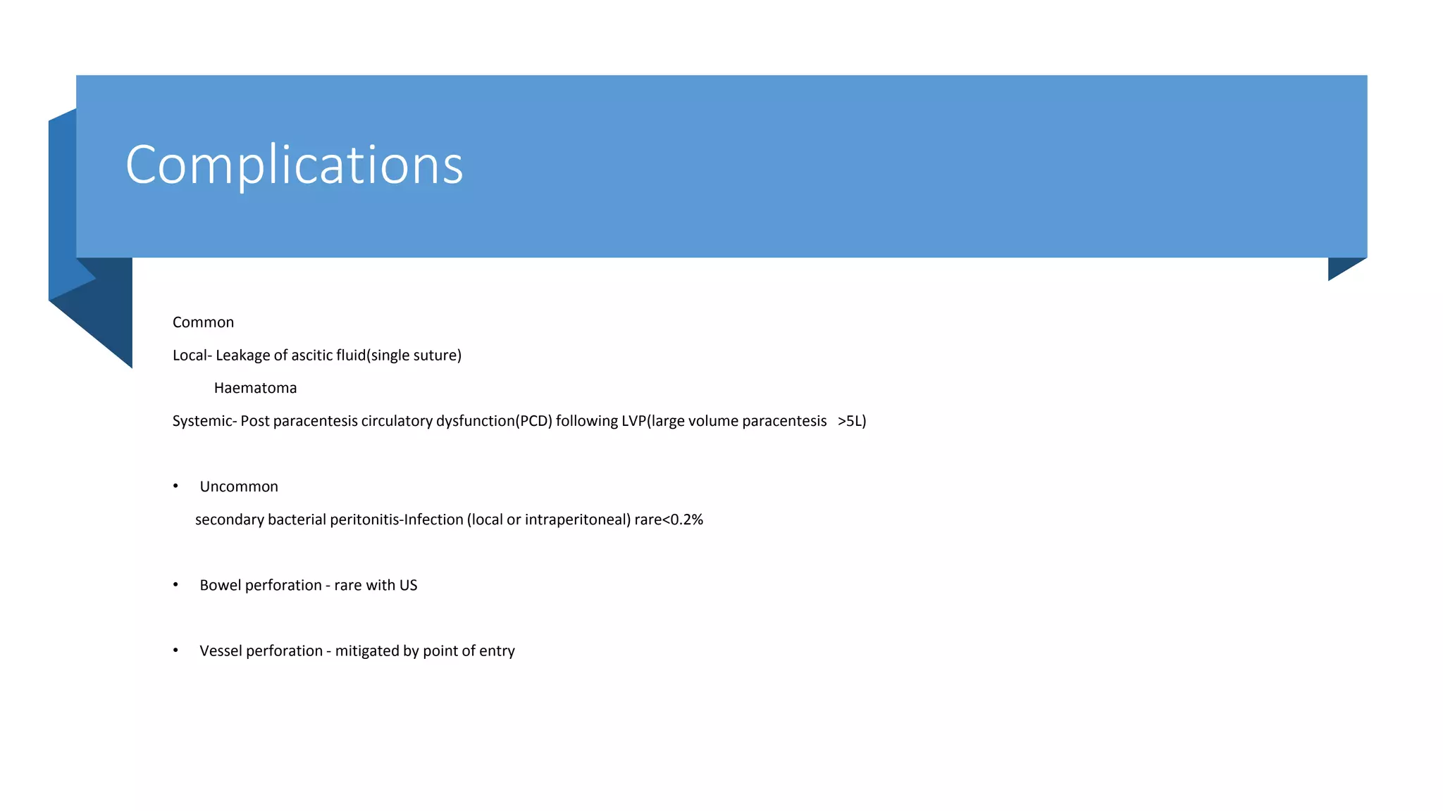Complications
Common
Local- Leakage of ascitic fluid(single suture)
Haematoma
Systemic- Post paracentesis circulatory dysfunction(PCD) following LVP(large volume paracentesis >5L)
• Uncommon
secondary bacterial peritonitis-Infection (local or intraperitoneal) rare<0.2%
• Bowel perforation - rare with US
• Vessel perforation - mitigated by point of entry
 