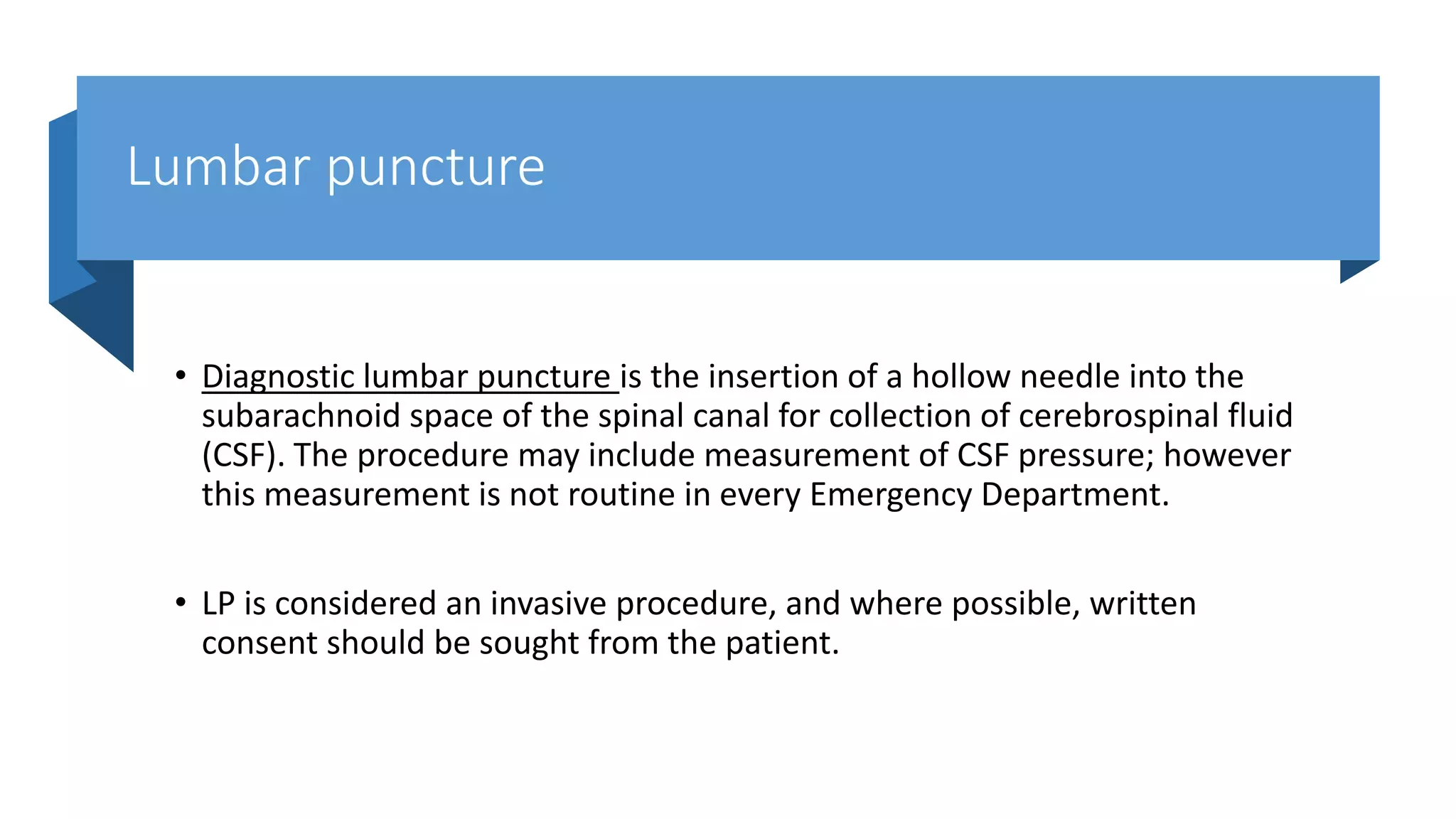 Lumbar puncture
• Diagnostic lumbar puncture is the insertion of a hollow needle into the
subarachnoid space of the spinal canal for collection of cerebrospinal fluid
(CSF). The procedure may include measurement of CSF pressure; however
this measurement is not routine in every Emergency Department.
• LP is considered an invasive procedure, and where possible, written
consent should be sought from the patient.
 