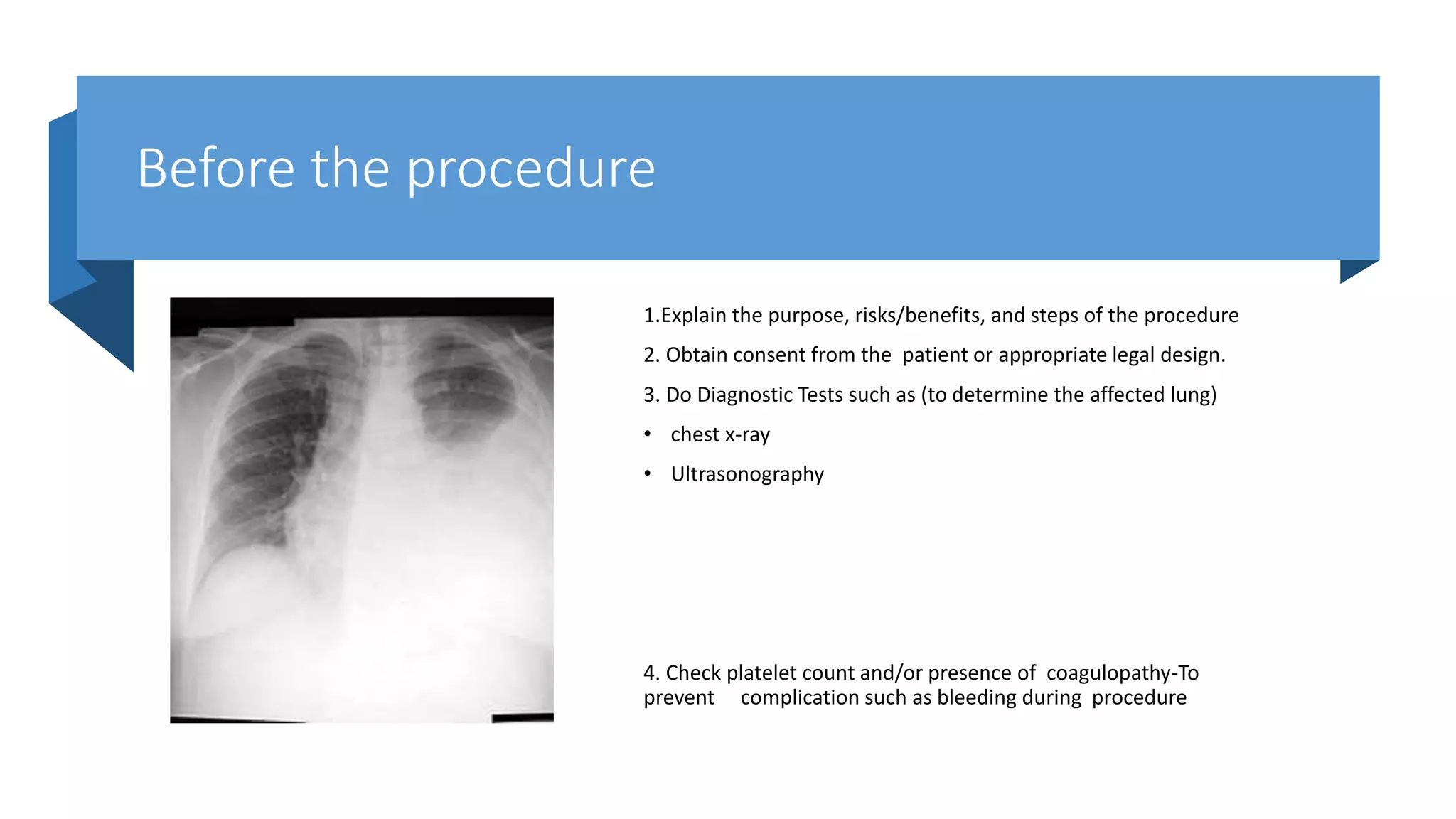 Before the procedure
1.Explain the purpose, risks/benefits, and steps of the procedure
2. Obtain consent from the patient or appropriate legal design.
3. Do Diagnostic Tests such as (to determine the affected lung)
• chest x-ray
• Ultrasonography
4. Check platelet count and/or presence of coagulopathy-To
prevent complication such as bleeding during procedure
 