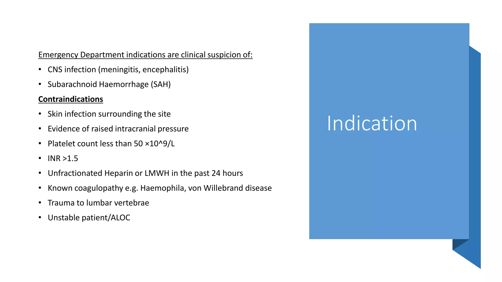 Indication
Emergency Department indications are clinical suspicion of:
• CNS infection (meningitis, encephalitis)
• Subarachnoid Haemorrhage (SAH)
Contraindications
• Skin infection surrounding the site
• Evidence of raised intracranial pressure
• Platelet count less than 50 ×10^9/L
• INR >1.5
• Unfractionated Heparin or LMWH in the past 24 hours
• Known coagulopathy e.g. Haemophila, von Willebrand disease
• Trauma to lumbar vertebrae
• Unstable patient/ALOC
 