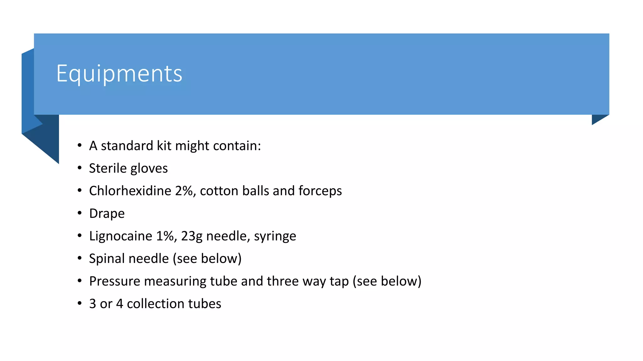 Equipments
• A standard kit might contain:
• Sterile gloves
• Chlorhexidine 2%, cotton balls and forceps
• Drape
• Lignocaine 1%, 23g needle, syringe
• Spinal needle (see below)
• Pressure measuring tube and three way tap (see below)
• 3 or 4 collection tubes
 