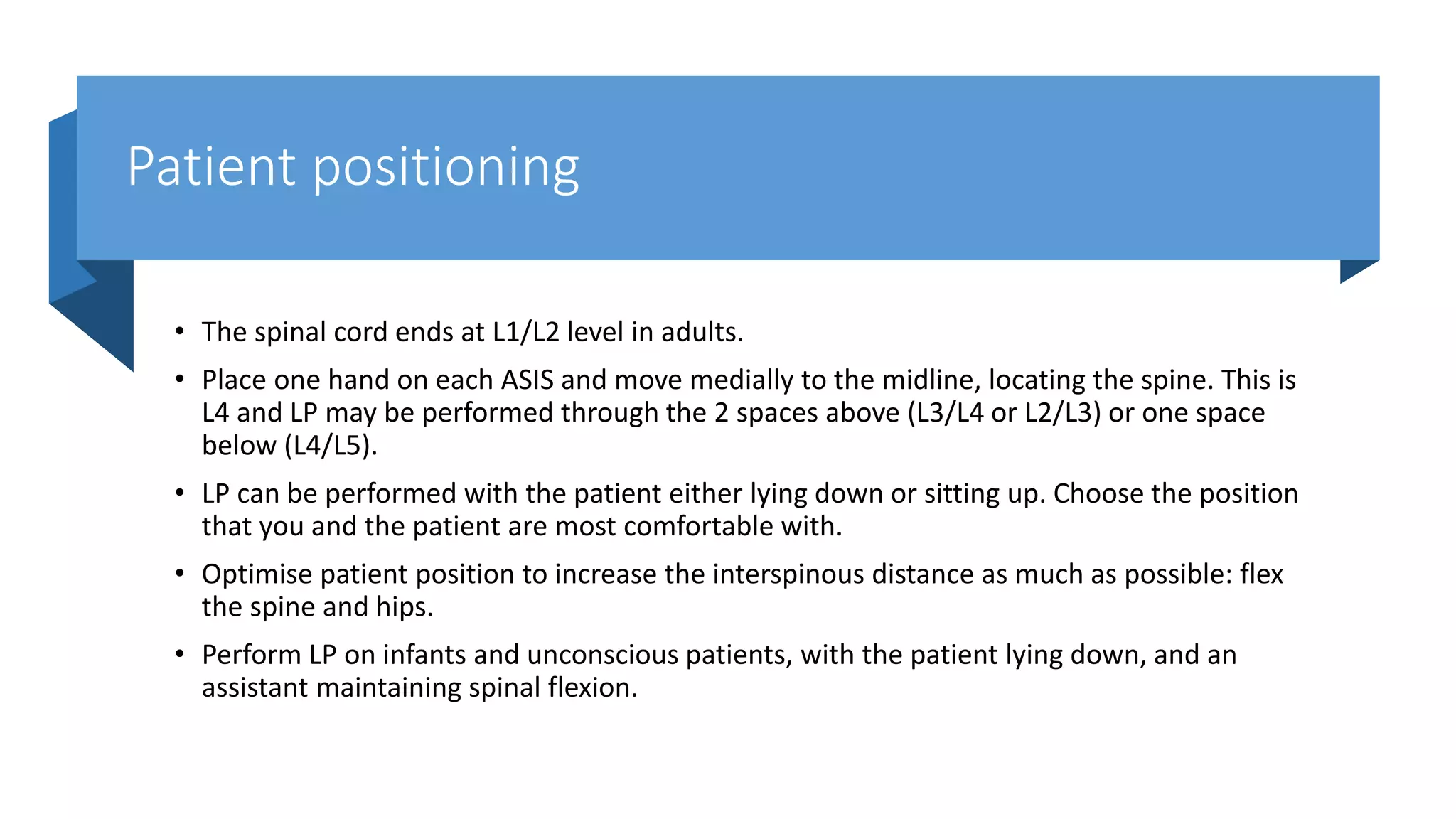 Patient positioning
• The spinal cord ends at L1/L2 level in adults.
• Place one hand on each ASIS and move medially to the midline, locating the spine. This is
L4 and LP may be performed through the 2 spaces above (L3/L4 or L2/L3) or one space
below (L4/L5).
• LP can be performed with the patient either lying down or sitting up. Choose the position
that you and the patient are most comfortable with.
• Optimise patient position to increase the interspinous distance as much as possible: flex
the spine and hips.
• Perform LP on infants and unconscious patients, with the patient lying down, and an
assistant maintaining spinal flexion.
 