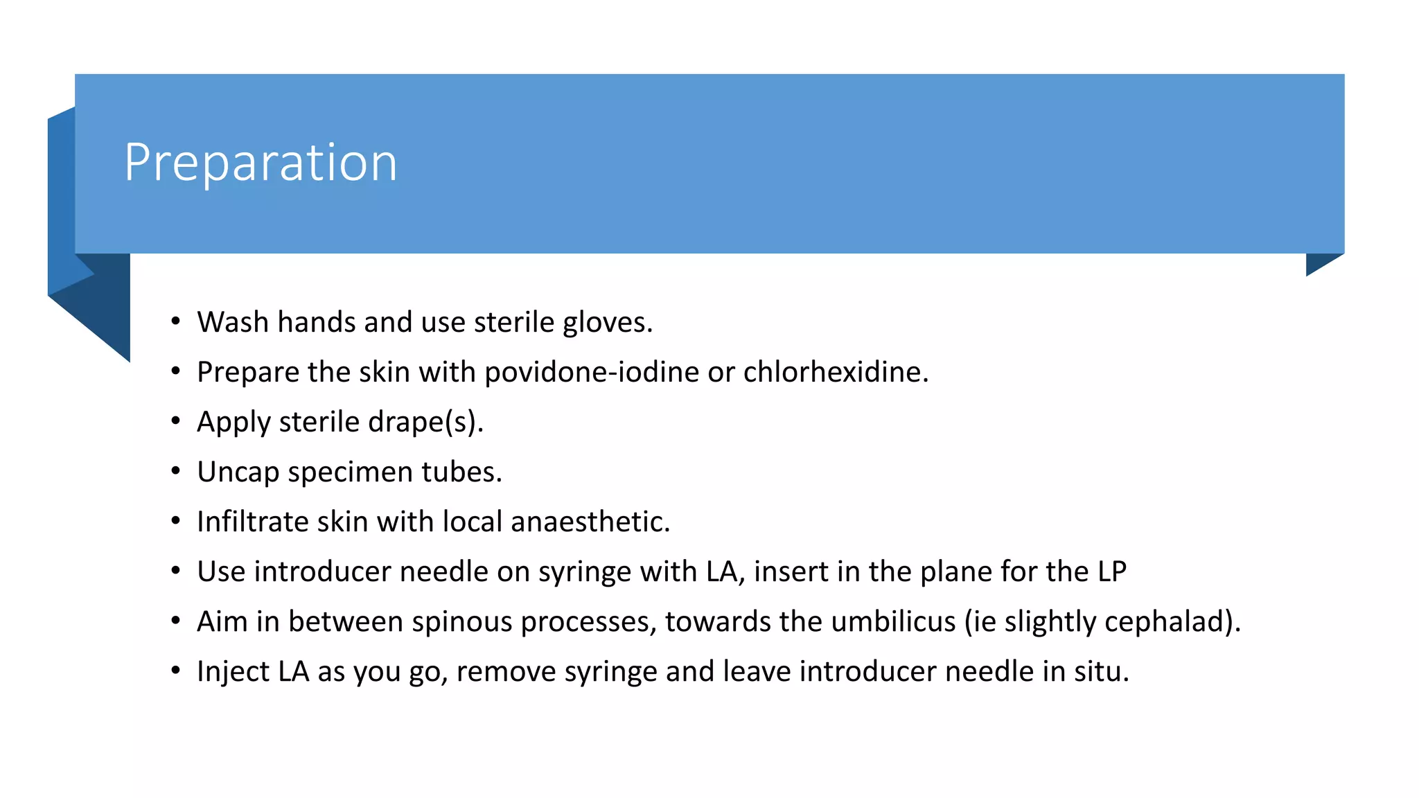 Preparation
• Wash hands and use sterile gloves.
• Prepare the skin with povidone-iodine or chlorhexidine.
• Apply sterile drape(s).
• Uncap specimen tubes.
• Infiltrate skin with local anaesthetic.
• Use introducer needle on syringe with LA, insert in the plane for the LP
• Aim in between spinous processes, towards the umbilicus (ie slightly cephalad).
• Inject LA as you go, remove syringe and leave introducer needle in situ.
 