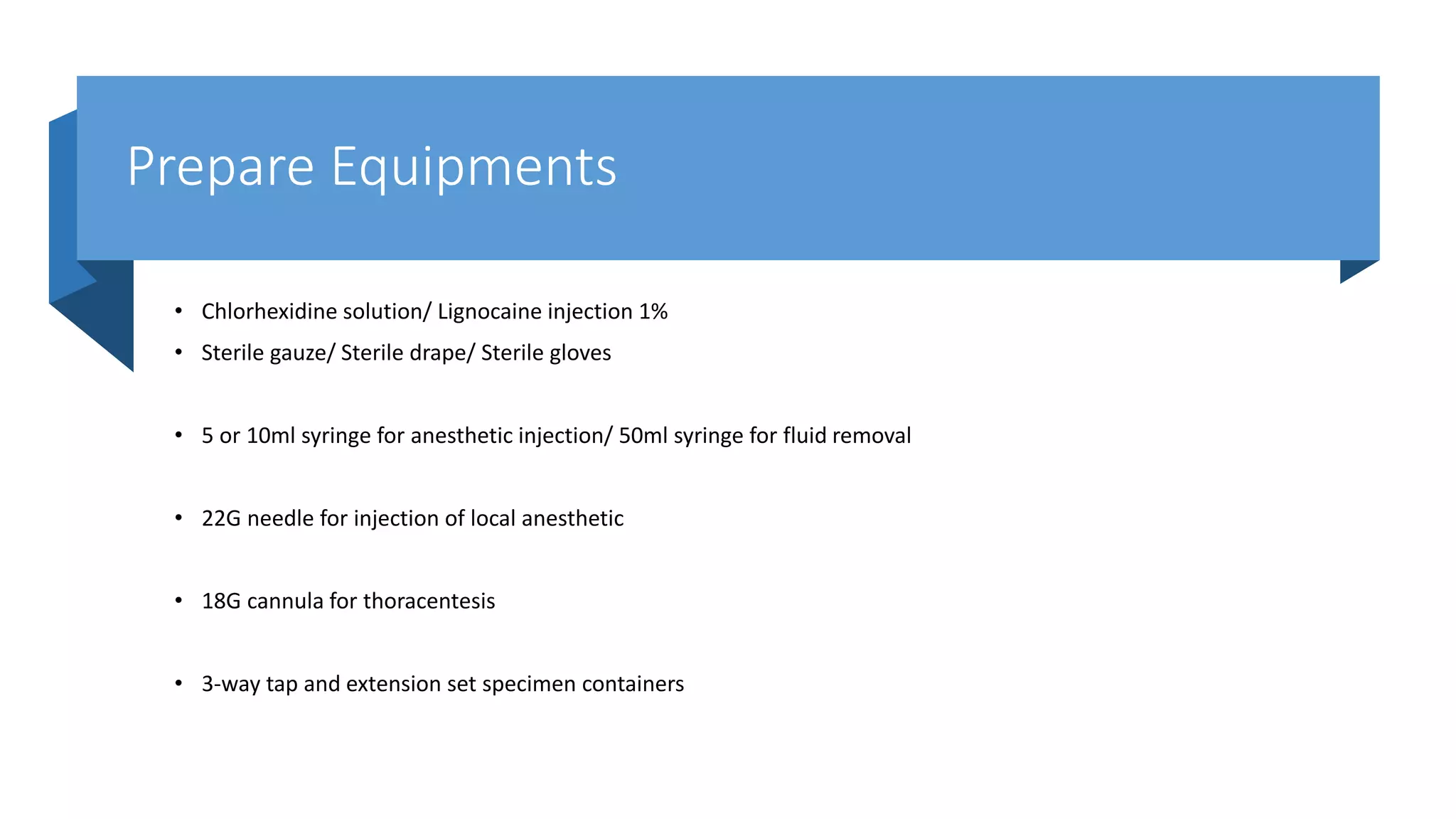 Prepare Equipments
• Chlorhexidine solution/ Lignocaine injection 1%
• Sterile gauze/ Sterile drape/ Sterile gloves
• 5 or 10ml syringe for anesthetic injection/ 50ml syringe for fluid removal
• 22G needle for injection of local anesthetic
• 18G cannula for thoracentesis
• 3-way tap and extension set specimen containers
 