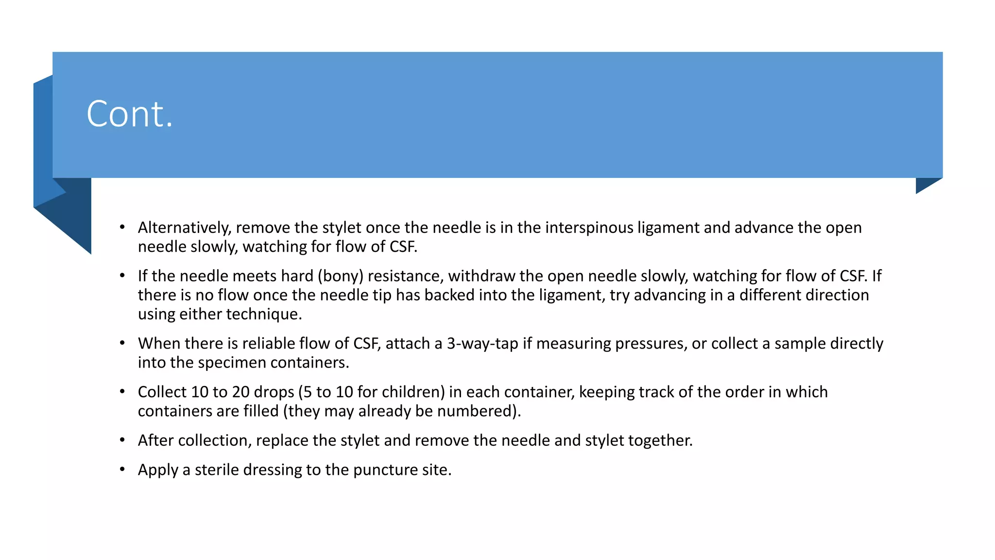 Cont.
• Alternatively, remove the stylet once the needle is in the interspinous ligament and advance the open
needle slowly, watching for flow of CSF.
• If the needle meets hard (bony) resistance, withdraw the open needle slowly, watching for flow of CSF. If
there is no flow once the needle tip has backed into the ligament, try advancing in a different direction
using either technique.
• When there is reliable flow of CSF, attach a 3-way-tap if measuring pressures, or collect a sample directly
into the specimen containers.
• Collect 10 to 20 drops (5 to 10 for children) in each container, keeping track of the order in which
containers are filled (they may already be numbered).
• After collection, replace the stylet and remove the needle and stylet together.
• Apply a sterile dressing to the puncture site.
 