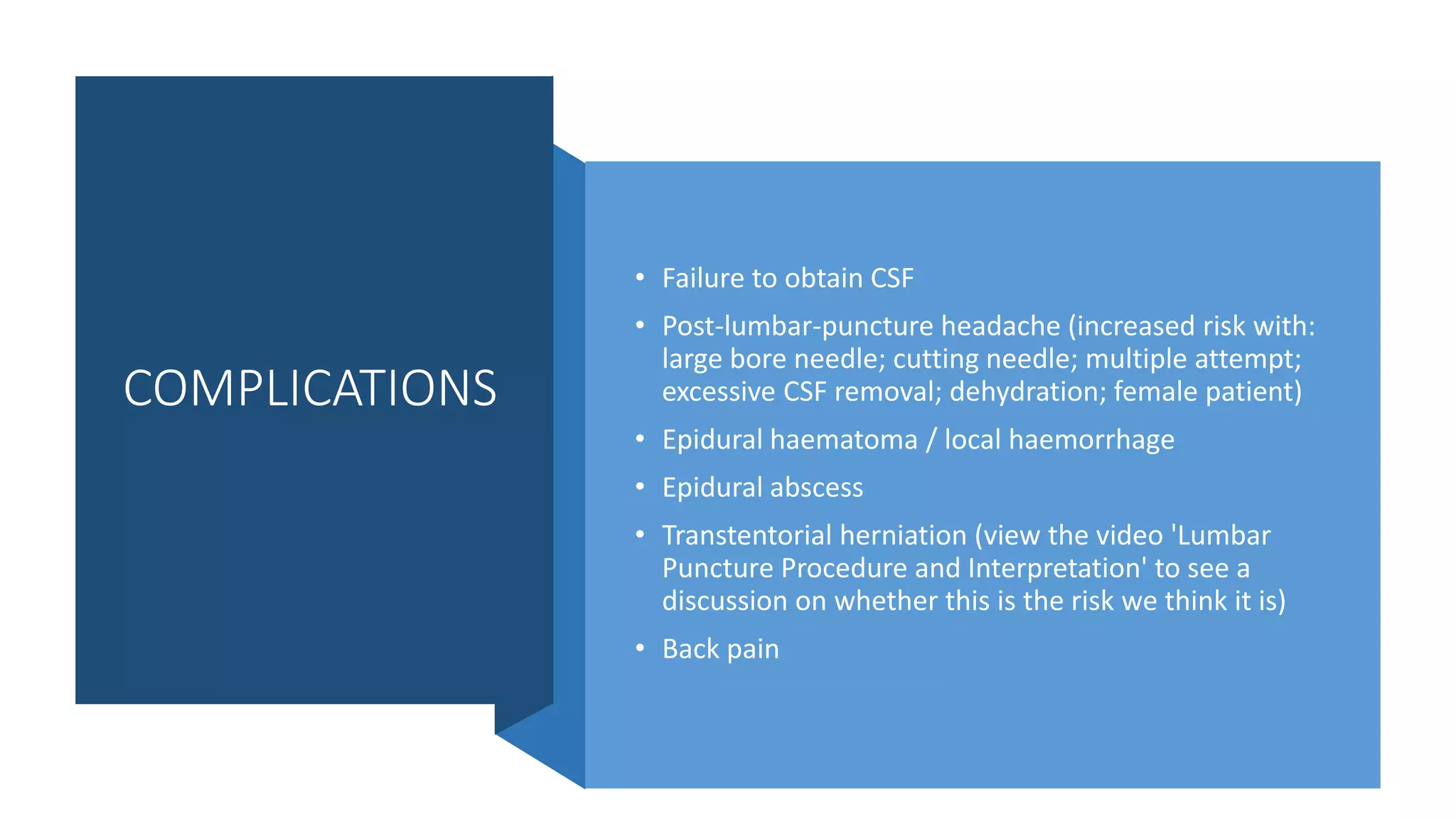 COMPLICATIONS
• Failure to obtain CSF
• Post-lumbar-puncture headache (increased risk with:
large bore needle; cutting needle; multiple attempt;
excessive CSF removal; dehydration; female patient)
• Epidural haematoma / local haemorrhage
• Epidural abscess
• Transtentorial herniation (view the video 'Lumbar
Puncture Procedure and Interpretation' to see a
discussion on whether this is the risk we think it is)
• Back pain
 