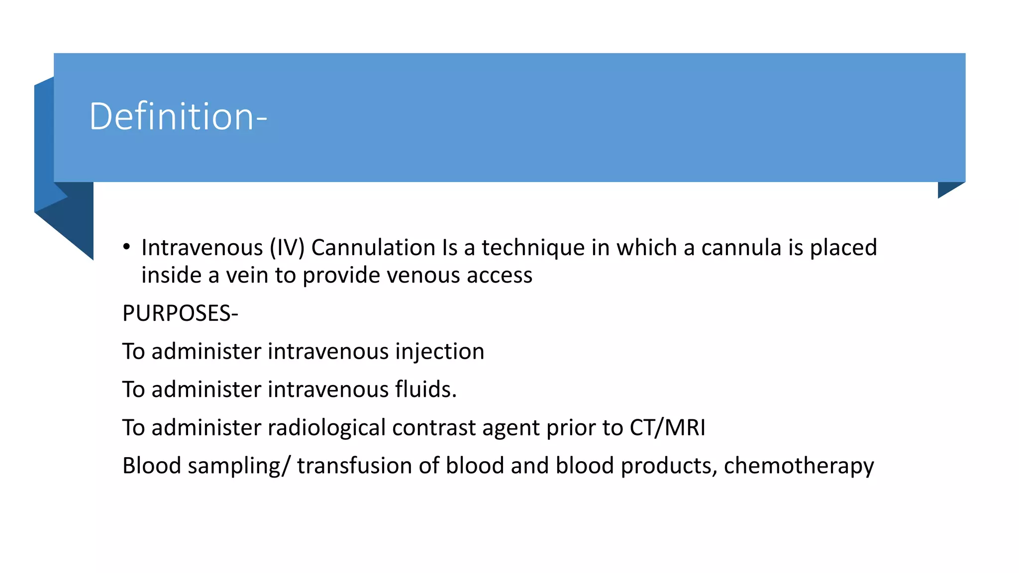 Definition-
• Intravenous (IV) Cannulation Is a technique in which a cannula is placed
inside a vein to provide venous access
PURPOSES-
To administer intravenous injection
To administer intravenous fluids.
To administer radiological contrast agent prior to CT/MRI
Blood sampling/ transfusion of blood and blood products, chemotherapy
 
