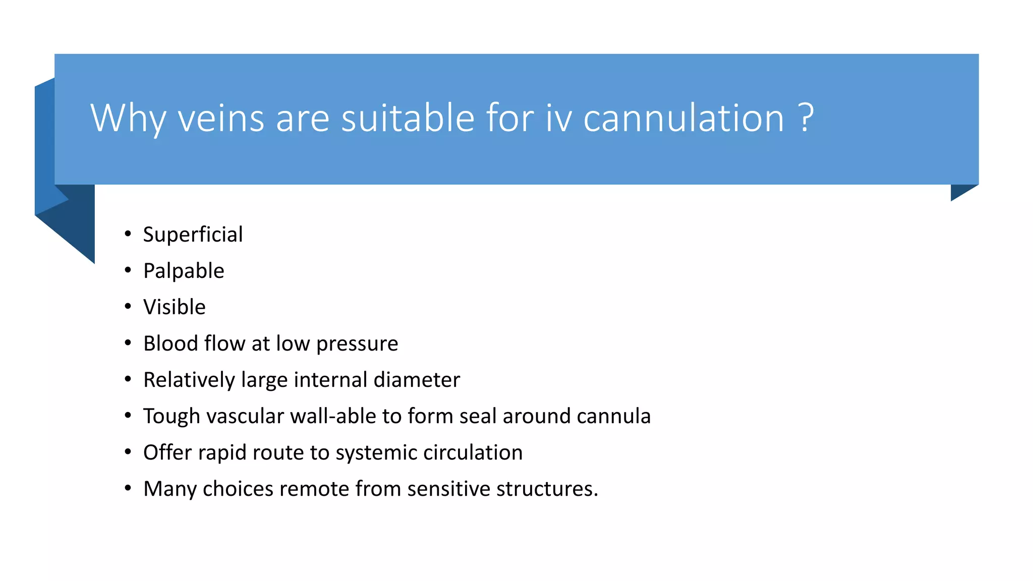 Why veins are suitable for iv cannulation ?
• Superficial
• Palpable
• Visible
• Blood flow at low pressure
• Relatively large internal diameter
• Tough vascular wall-able to form seal around cannula
• Offer rapid route to systemic circulation
• Many choices remote from sensitive structures.
 