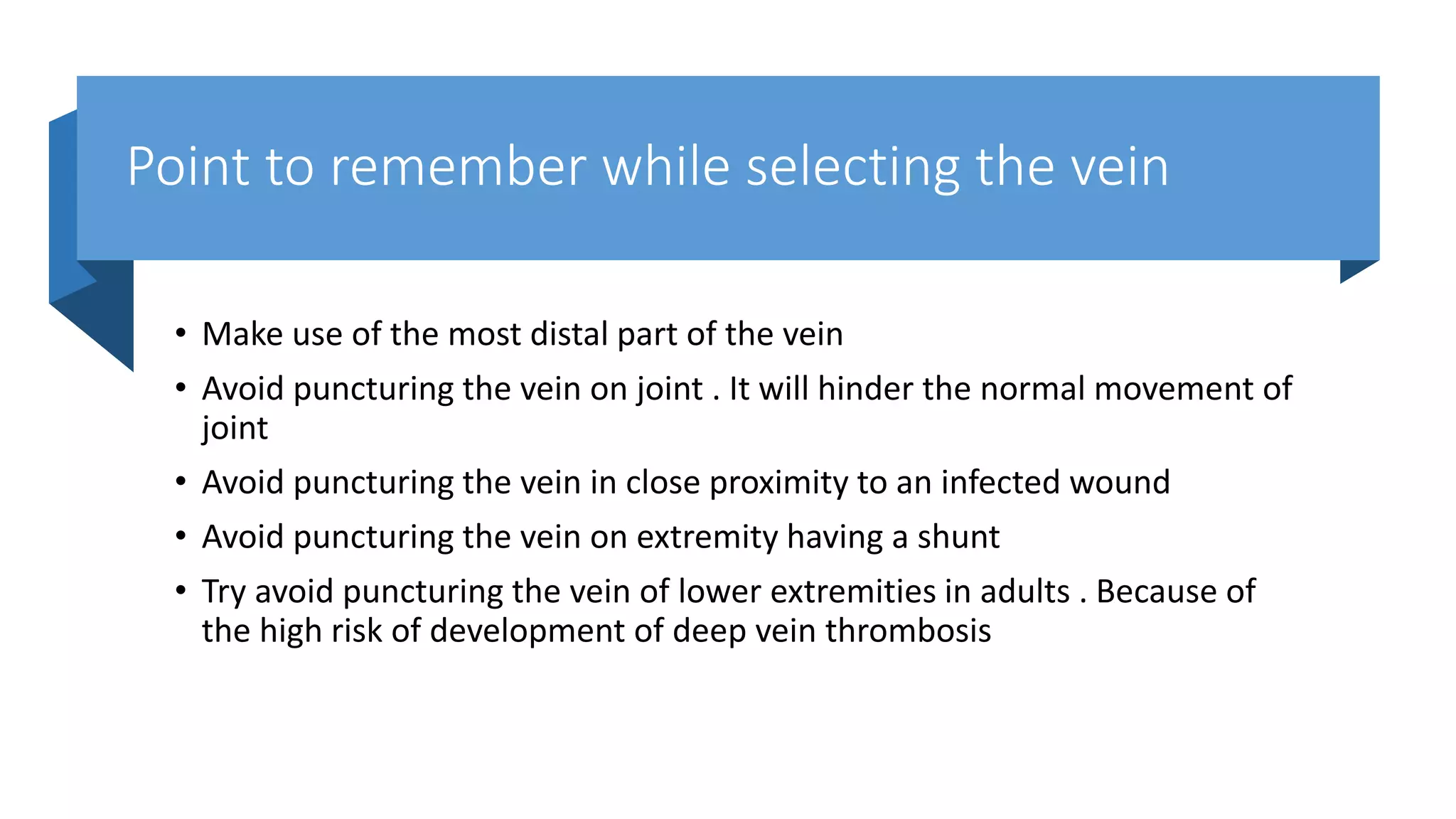 Point to remember while selecting the vein
• Make use of the most distal part of the vein
• Avoid puncturing the vein on joint . It will hinder the normal movement of
joint
• Avoid puncturing the vein in close proximity to an infected wound
• Avoid puncturing the vein on extremity having a shunt
• Try avoid puncturing the vein of lower extremities in adults . Because of
the high risk of development of deep vein thrombosis
 