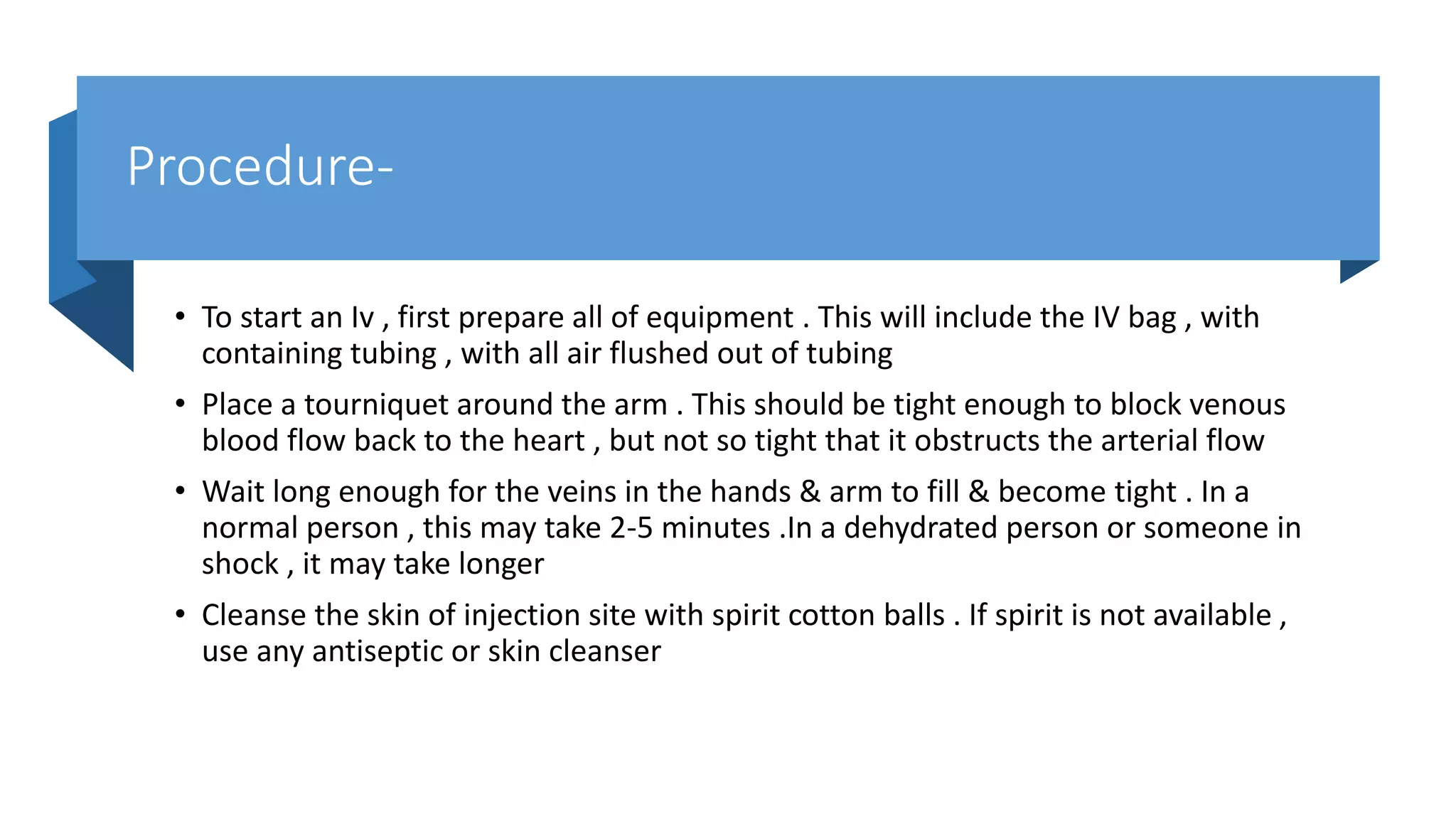 Procedure-
• To start an Iv , first prepare all of equipment . This will include the IV bag , with
containing tubing , with all air flushed out of tubing
• Place a tourniquet around the arm . This should be tight enough to block venous
blood flow back to the heart , but not so tight that it obstructs the arterial flow
• Wait long enough for the veins in the hands & arm to fill & become tight . In a
normal person , this may take 2-5 minutes .In a dehydrated person or someone in
shock , it may take longer
• Cleanse the skin of injection site with spirit cotton balls . If spirit is not available ,
use any antiseptic or skin cleanser
 