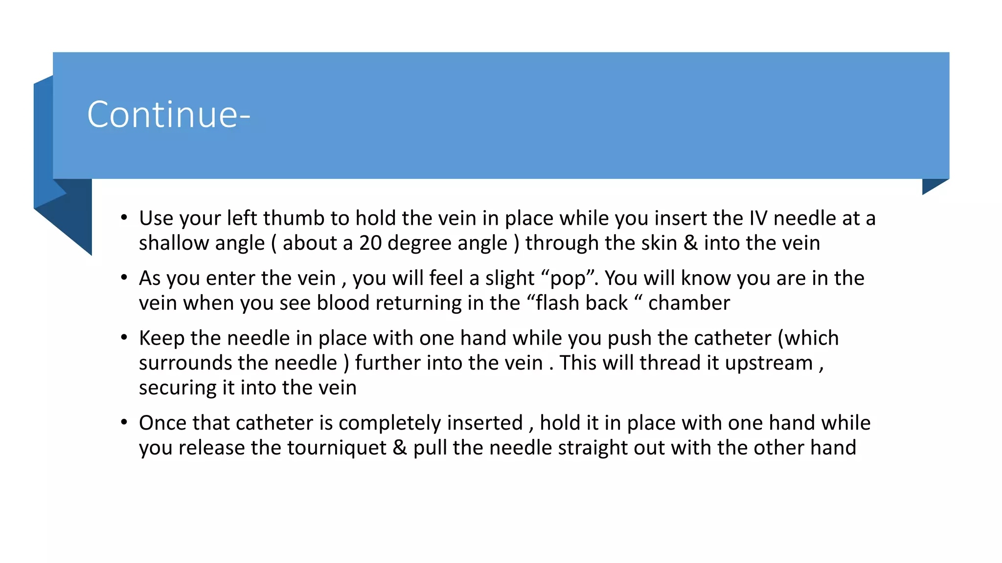 Continue-
• Use your left thumb to hold the vein in place while you insert the IV needle at a
shallow angle ( about a 20 degree angle ) through the skin & into the vein
• As you enter the vein , you will feel a slight “pop”. You will know you are in the
vein when you see blood returning in the “flash back “ chamber
• Keep the needle in place with one hand while you push the catheter (which
surrounds the needle ) further into the vein . This will thread it upstream ,
securing it into the vein
• Once that catheter is completely inserted , hold it in place with one hand while
you release the tourniquet & pull the needle straight out with the other hand
 