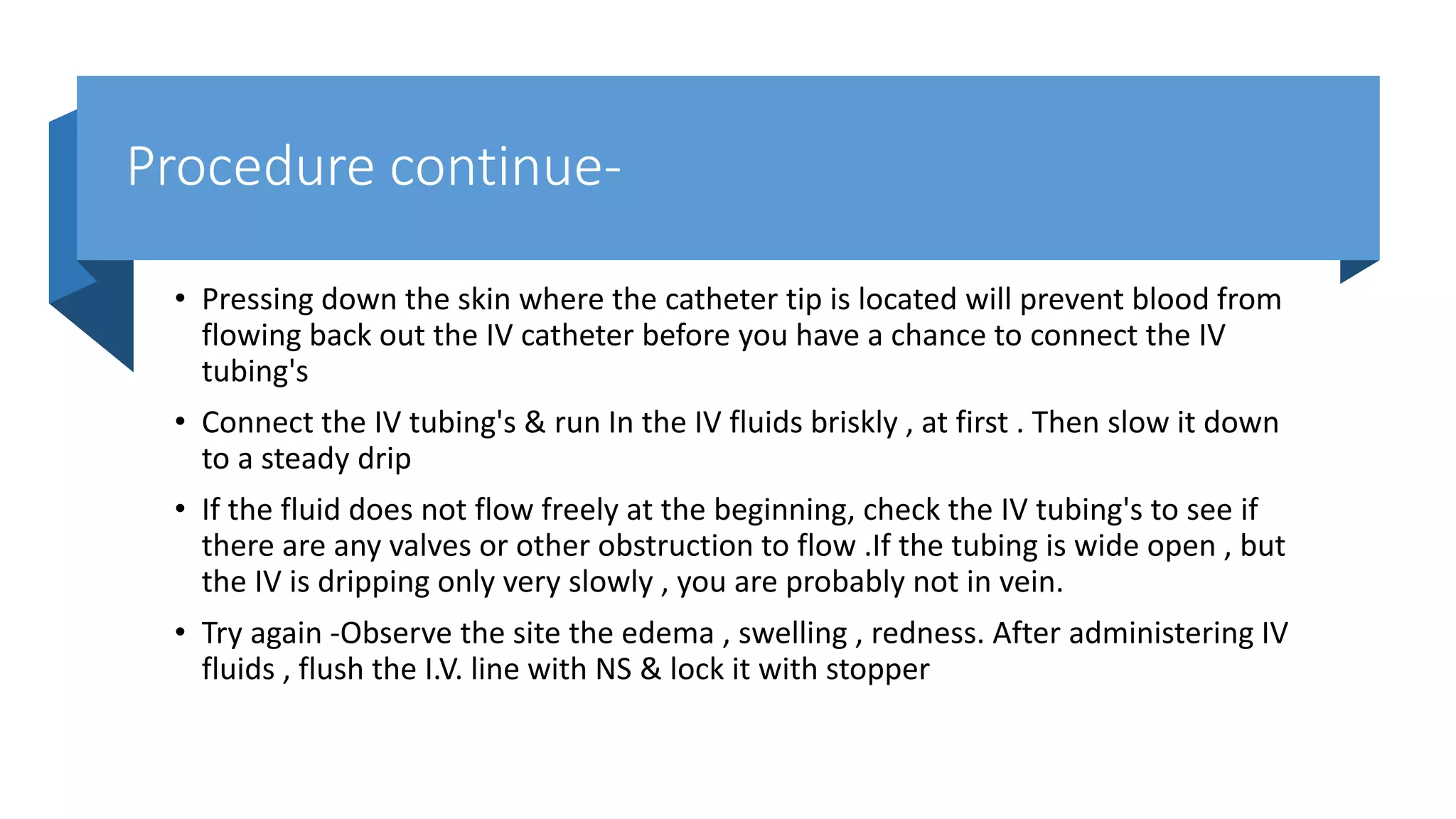 Procedure continue-
• Pressing down the skin where the catheter tip is located will prevent blood from
flowing back out the IV catheter before you have a chance to connect the IV
tubing's
• Connect the IV tubing's & run In the IV fluids briskly , at first . Then slow it down
to a steady drip
• If the fluid does not flow freely at the beginning, check the IV tubing's to see if
there are any valves or other obstruction to flow .If the tubing is wide open , but
the IV is dripping only very slowly , you are probably not in vein.
• Try again -Observe the site the edema , swelling , redness. After administering IV
fluids , flush the I.V. line with NS & lock it with stopper
 