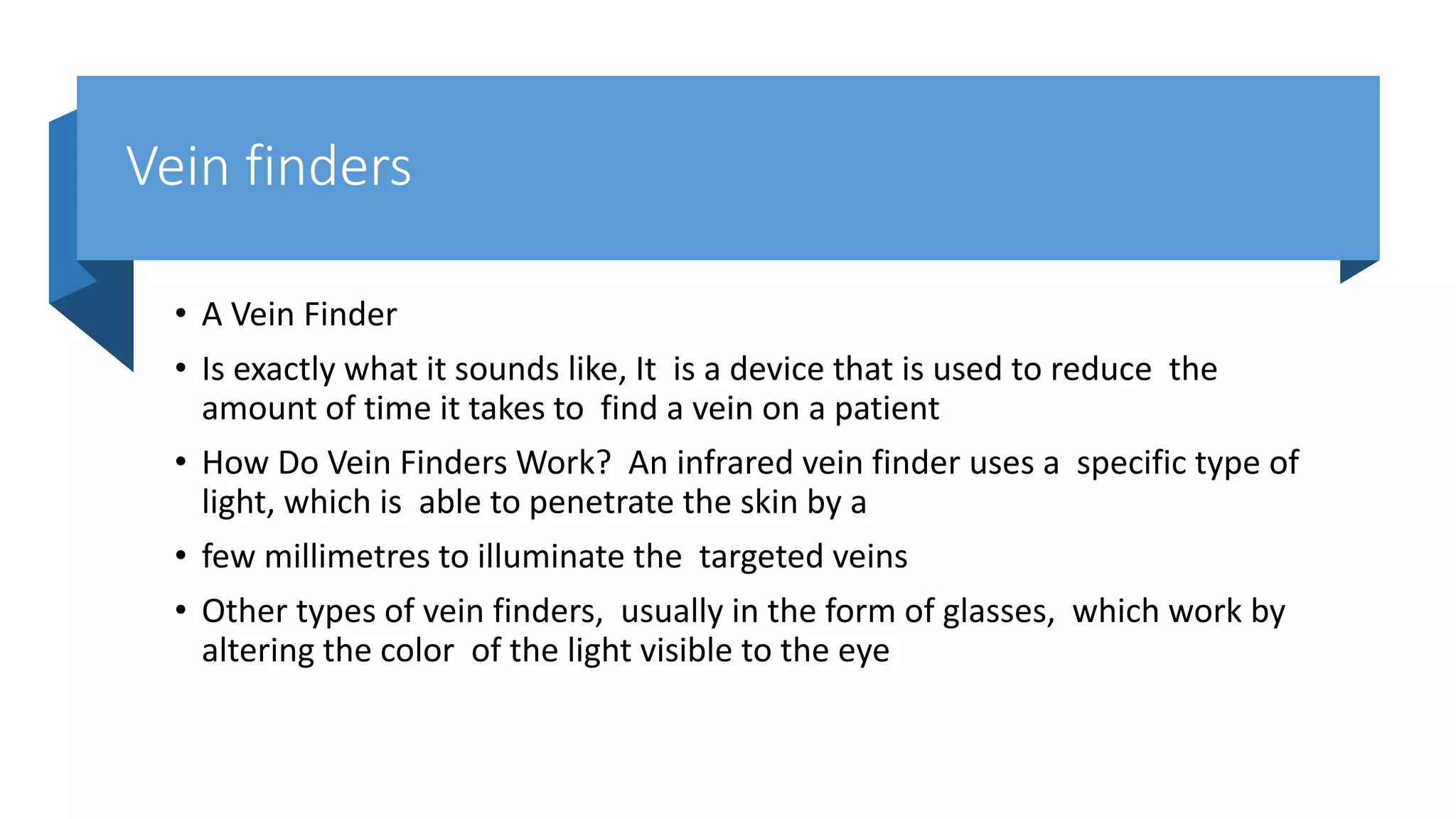 Vein finders
• A Vein Finder
• Is exactly what it sounds like, It is a device that is used to reduce the
amount of time it takes to find a vein on a patient
• How Do Vein Finders Work? An infrared vein finder uses a specific type of
light, which is able to penetrate the skin by a
• few millimetres to illuminate the targeted veins
• Other types of vein finders, usually in the form of glasses, which work by
altering the color of the light visible to the eye
 