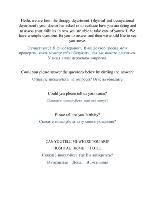 Hello, we are from the therapy department (physical and occupational
department) your doctor has asked us to evaluate how you are doing and
to assess your abilities in how you are able to take care of yourself. We
have a couple questions for you to answer and then we would like to see
you move.
Здравствуйте! Я физеотерапевт. Выш доктор просил меня
проверить, какая можете себя обслужить, как вы можете двигаться.
У меня к вам несколько вопросов.
Could you please answer the questions below by circling the answer?
Ответьте пожалуйста на вопросы? Ответы обведите
Could you please tell us your name?
Скажите пожалуйста как вас зовут?
Please tell me you birthday?
Скажите пожалуйста дату своего рождения?
CAN YOU TELL ME WHERE YOU ARE?
HOSPITAL HOME HOTEL
Скажите пожалуйста где Вы находитесь?
В госпитале Дома. В гостинице
 