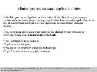 clinical project manager application letter 
In this file, you can ref application letter materials for clinical project manager 
position such as clinical project manager application letter samples, application letter 
tips, clinical project manager interview questions, clinical project manager 
resumes… 
If you need more application letter materials for clinical project manager as 
following, please visit: applicationletter123.info 
• Top 7 application letter samples 
• Top 8 resumes samples 
• Free ebook: 75 interview questions and answers 
• Top 12 secrets to win every job interviews 
For top materials: top 7 application letter samples, top 8 resumes samples, free ebook: 75 interview questions and answers 
Pls visit: applicationletter123.info 
Interview questions and answers – free download/ pdf and ppt file 
 