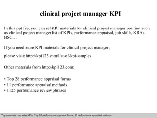 clinical project manager KPI 
In this ppt file, you can ref KPI materials for clinical project manager position such 
as clinical project manager list of KPIs, performance appraisal, job skills, KRAs, 
BSC… 
If you need more KPI materials for clinical project manager, 
please visit: http://kpi123.com/list-of-kpi-samples 
Other materials from http://kpi123.com: 
• Top 28 performance appraisal forms 
• 11 performance appraisal methods 
• 1125 performance review phrases 
Top materials: top sales KPIs, Top 28 performance appraisal forms, 11 performance appraisal methods 
Interview questions and answers – free download/ pdf and ppt file 
 