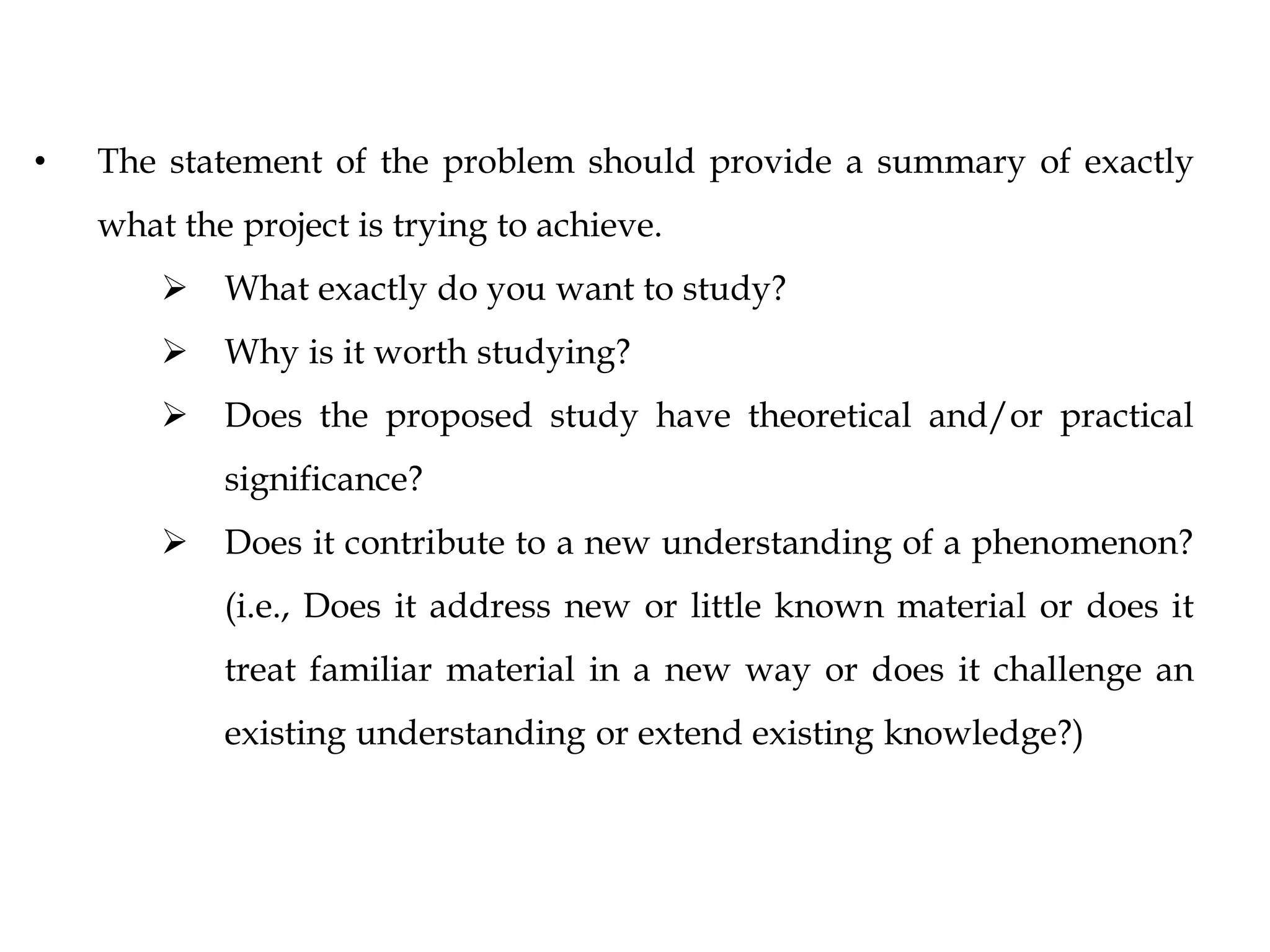 • The statement of the problem should provide a summary of exactly
what the project is trying to achieve.
 What exactly do you want to study?
 Why is it worth studying?
 Does the proposed study have theoretical and/or practical
significance?
 Does it contribute to a new understanding of a phenomenon?
(i.e., Does it address new or little known material or does it
treat familiar material in a new way or does it challenge an
existing understanding or extend existing knowledge?)
 