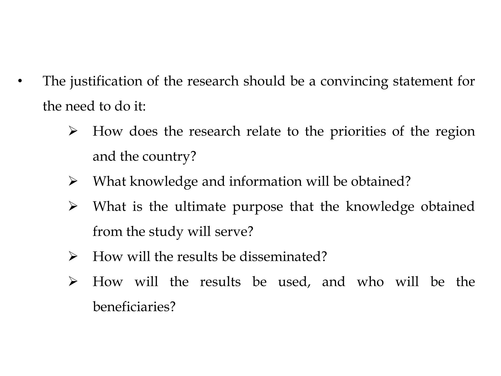 • The justification of the research should be a convincing statement for
the need to do it:
 How does the research relate to the priorities of the region
and the country?
 What knowledge and information will be obtained?
 What is the ultimate purpose that the knowledge obtained
from the study will serve?
 How will the results be disseminated?
 How will the results be used, and who will be the
beneficiaries?
 