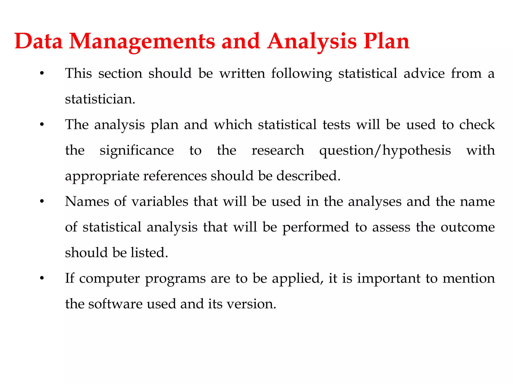 Data Managements and Analysis Plan
• This section should be written following statistical advice from a
statistician.
• The analysis plan and which statistical tests will be used to check
the significance to the research question/hypothesis with
appropriate references should be described.
• Names of variables that will be used in the analyses and the name
of statistical analysis that will be performed to assess the outcome
should be listed.
• If computer programs are to be applied, it is important to mention
the software used and its version.
 