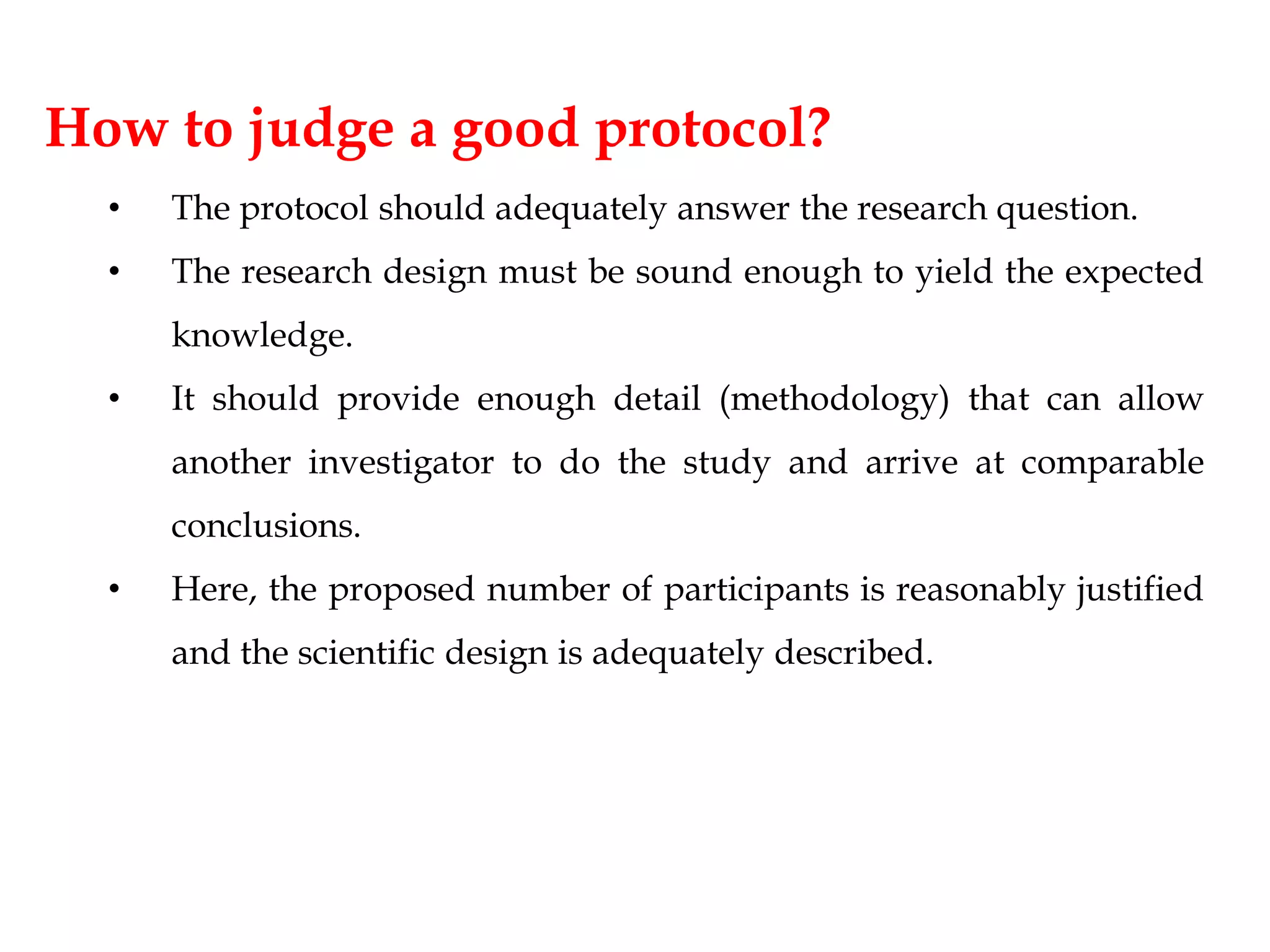 How to judge a good protocol?
• The protocol should adequately answer the research question.
• The research design must be sound enough to yield the expected
knowledge.
• It should provide enough detail (methodology) that can allow
another investigator to do the study and arrive at comparable
conclusions.
• Here, the proposed number of participants is reasonably justified
and the scientific design is adequately described.
 