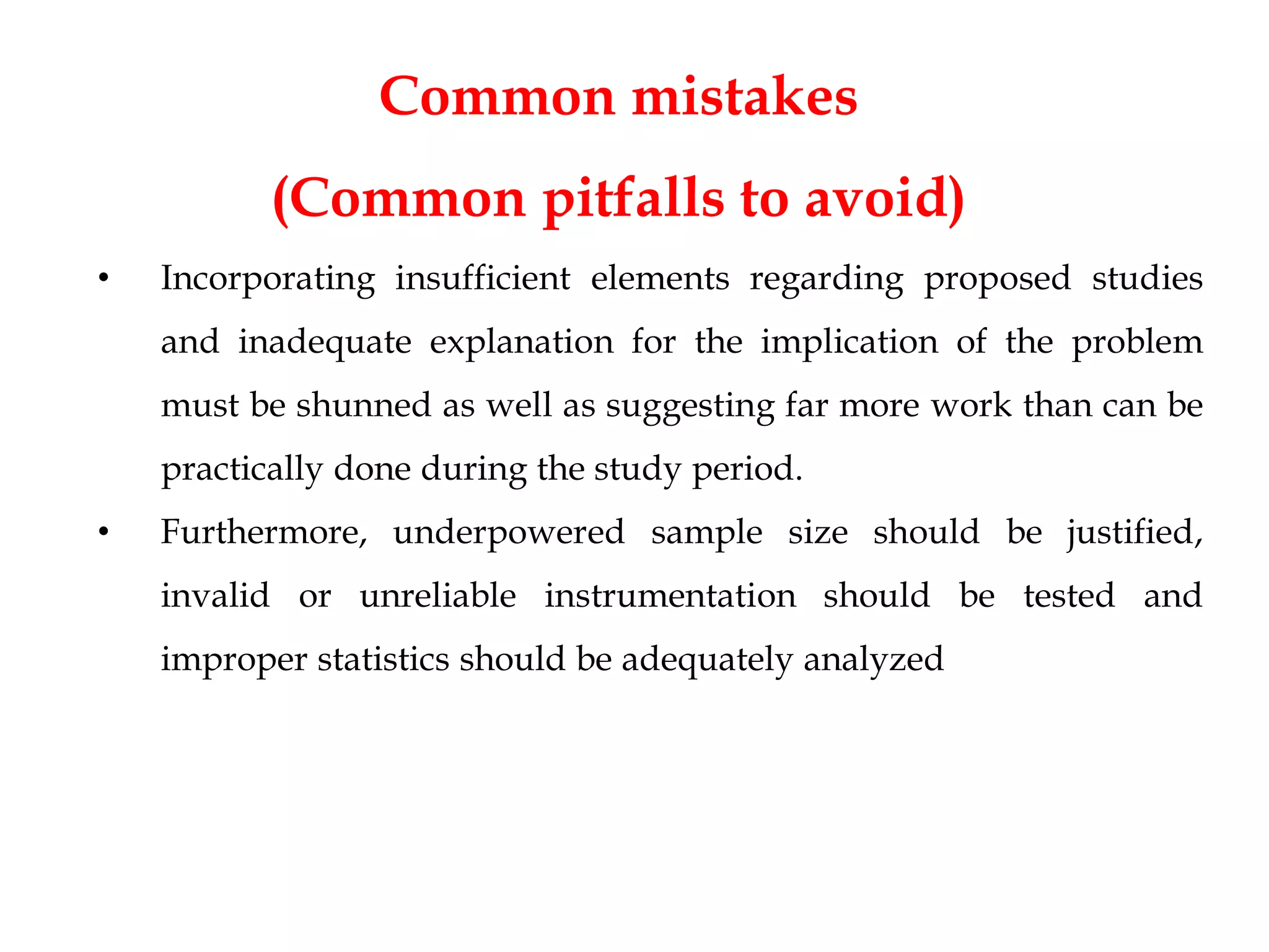 Common mistakes
(Common pitfalls to avoid)
• Incorporating insufficient elements regarding proposed studies
and inadequate explanation for the implication of the problem
must be shunned as well as suggesting far more work than can be
practically done during the study period.
• Furthermore, underpowered sample size should be justified,
invalid or unreliable instrumentation should be tested and
improper statistics should be adequately analyzed
 
