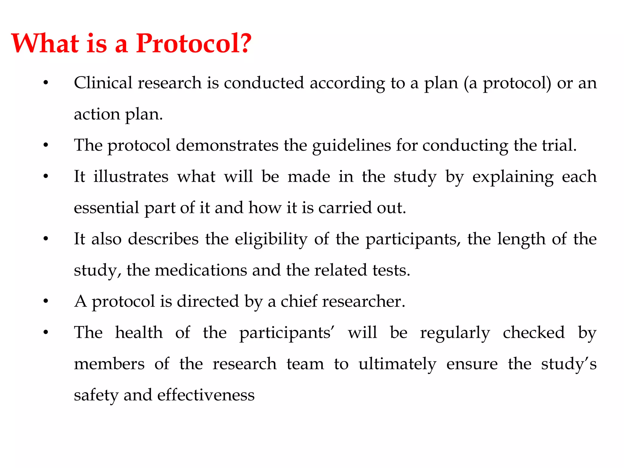 What is a Protocol?
• Clinical research is conducted according to a plan (a protocol) or an
action plan.
• The protocol demonstrates the guidelines for conducting the trial.
• It illustrates what will be made in the study by explaining each
essential part of it and how it is carried out.
• It also describes the eligibility of the participants, the length of the
study, the medications and the related tests.
• A protocol is directed by a chief researcher.
• The health of the participants’ will be regularly checked by
members of the research team to ultimately ensure the study’s
safety and effectiveness
 