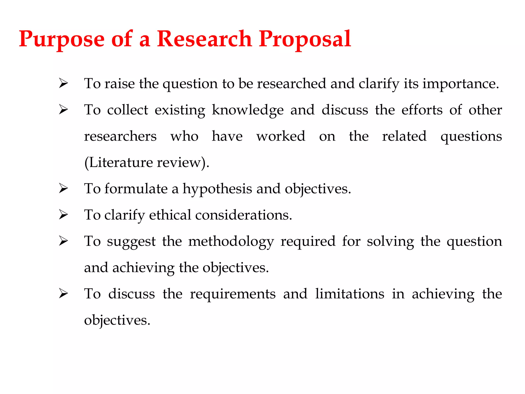 Purpose of a Research Proposal
 To raise the question to be researched and clarify its importance.
 To collect existing knowledge and discuss the efforts of other
researchers who have worked on the related questions
(Literature review).
 To formulate a hypothesis and objectives.
 To clarify ethical considerations.
 To suggest the methodology required for solving the question
and achieving the objectives.
 To discuss the requirements and limitations in achieving the
objectives.
 
