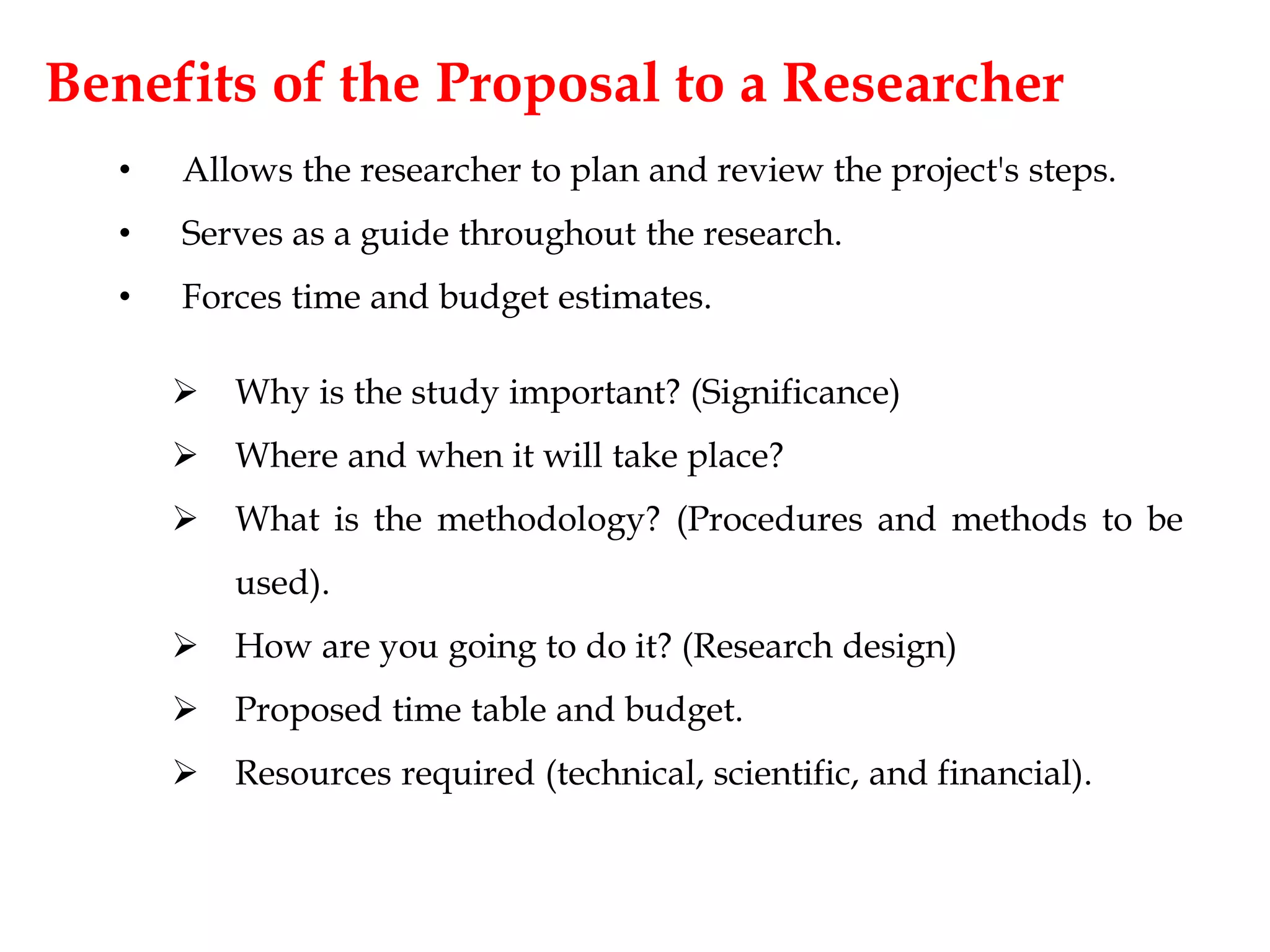 Benefits of the Proposal to a Researcher
• Allows the researcher to plan and review the project's steps.
• Serves as a guide throughout the research.
• Forces time and budget estimates.
 Why is the study important? (Significance)
 Where and when it will take place?
 What is the methodology? (Procedures and methods to be
used).
 How are you going to do it? (Research design)
 Proposed time table and budget.
 Resources required (technical, scientific, and financial).
 