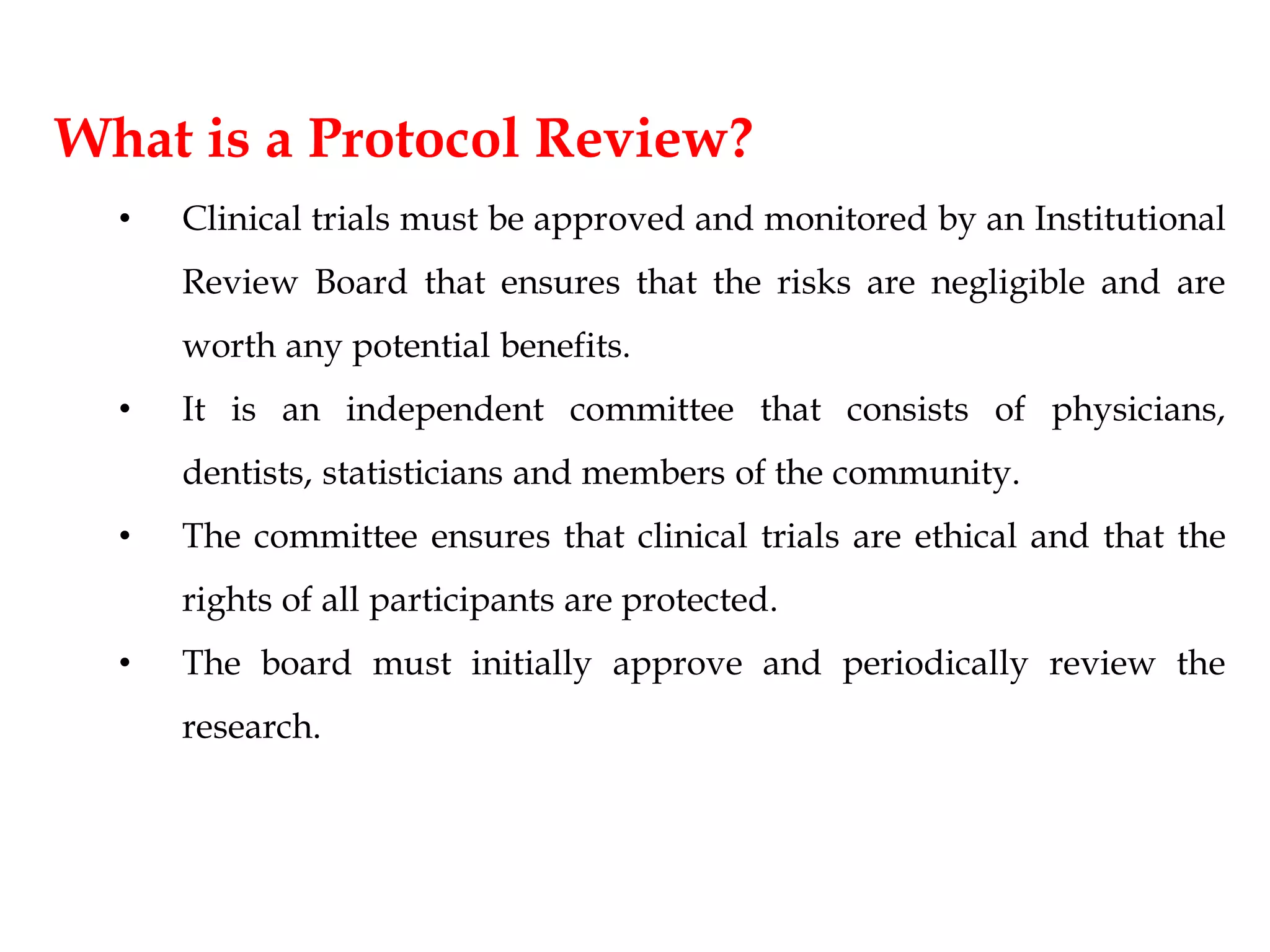 What is a Protocol Review?
• Clinical trials must be approved and monitored by an Institutional
Review Board that ensures that the risks are negligible and are
worth any potential benefits.
• It is an independent committee that consists of physicians,
dentists, statisticians and members of the community.
• The committee ensures that clinical trials are ethical and that the
rights of all participants are protected.
• The board must initially approve and periodically review the
research.
 