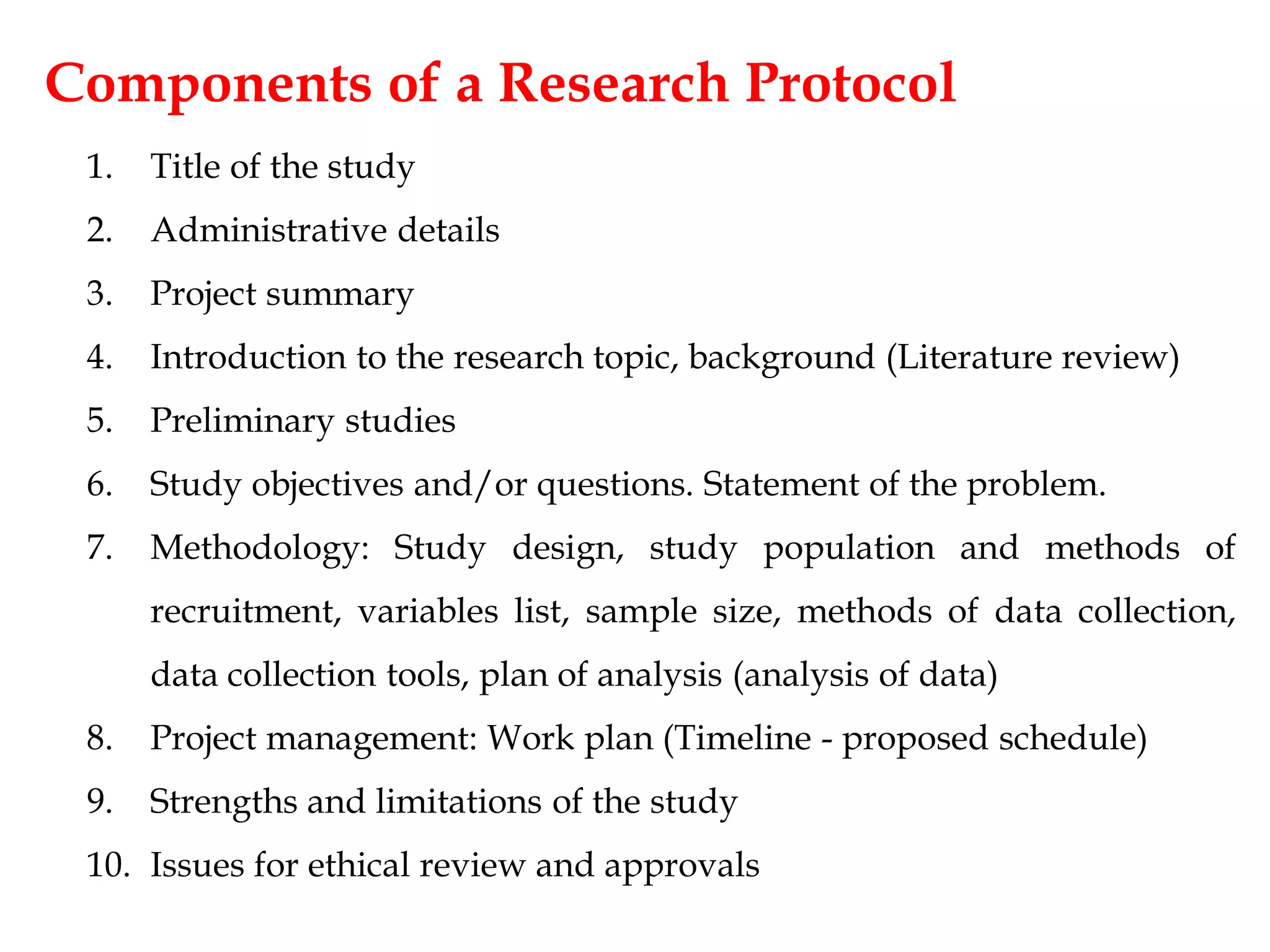Components of a Research Protocol
1. Title of the study
2. Administrative details
3. Project summary
4. Introduction to the research topic, background (Literature review)
5. Preliminary studies
6. Study objectives and/or questions. Statement of the problem.
7. Methodology: Study design, study population and methods of
recruitment, variables list, sample size, methods of data collection,
data collection tools, plan of analysis (analysis of data)
8. Project management: Work plan (Timeline - proposed schedule)
9. Strengths and limitations of the study
10. Issues for ethical review and approvals
 