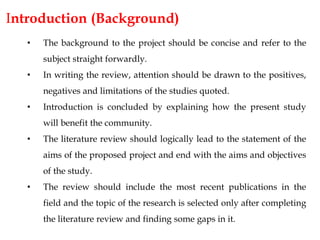 Introduction (Background)
• The background to the project should be concise and refer to the
subject straight forwardly.
• In writing the review, attention should be drawn to the positives,
negatives and limitations of the studies quoted.
• Introduction is concluded by explaining how the present study
will benefit the community.
• The literature review should logically lead to the statement of the
aims of the proposed project and end with the aims and objectives
of the study.
• The review should include the most recent publications in the
field and the topic of the research is selected only after completing
the literature review and finding some gaps in it.
 