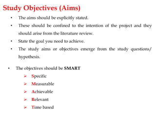• The objectives should be SMART
 Specific
 Measurable
 Achievable
 Relevant
 Time based
Study Objectives (Aims)
• The aims should be explicitly stated.
• These should be confined to the intention of the project and they
should arise from the literature review.
• State the goal you need to achieve.
• The study aims or objectives emerge from the study questions/
hypothesis.
 