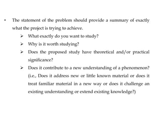 • The statement of the problem should provide a summary of exactly
what the project is trying to achieve.
 What exactly do you want to study?
 Why is it worth studying?
 Does the proposed study have theoretical and/or practical
significance?
 Does it contribute to a new understanding of a phenomenon?
(i.e., Does it address new or little known material or does it
treat familiar material in a new way or does it challenge an
existing understanding or extend existing knowledge?)
 