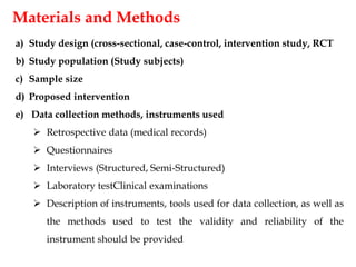 Materials and Methods
a) Study design (cross-sectional, case-control, intervention study, RCT
b) Study population (Study subjects)
c) Sample size
d) Proposed intervention
e) Data collection methods, instruments used
 Retrospective data (medical records)
 Questionnaires
 Interviews (Structured, Semi-Structured)
 Laboratory testClinical examinations
 Description of instruments, tools used for data collection, as well as
the methods used to test the validity and reliability of the
instrument should be provided
 