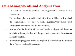 Data Managements and Analysis Plan
• This section should be written following statistical advice from a
statistician.
• The analysis plan and which statistical tests will be used to check
the significance to the research question/hypothesis with
appropriate references should be described.
• Names of variables that will be used in the analyses and the name
of statistical analysis that will be performed to assess the outcome
should be listed.
• If computer programs are to be applied, it is important to mention
the software used and its version.
 