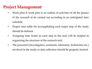 Project Management
• Work plan-A work plan is an outline of activities of all the phases
of the research to be carried out according to an anticipated time
schedule.
• Proper time table for accomplishing each major step of the study
should be defined.
• Assigning time frame to each step in the trial will be helpful in
organizing the structure of the research trial.
• The personnel (investigators, assistants, laboratory technicians etc.)
involved in the study or data collection should be properly trained.
 