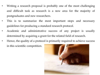 • Writing a research proposal is probably one of the most challenging
and difficult task as research is a new area for the majority of
postgraduates and new researchers.
• This is to summarize the most important steps and necessary
guidelines for producing a standard research protocol.
• Academic and administrative success of any project is usually
determined by acquiring a grant for the related field of research.
• Hence, the quality of a protocol is primarily required to achieve success
in this scientific competition.
 